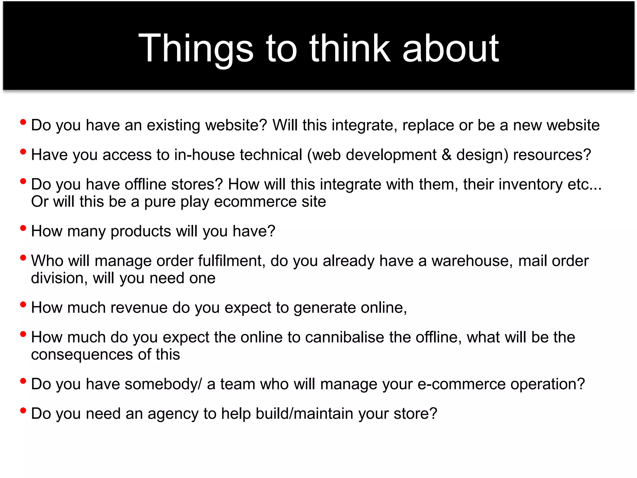 Things to think about 
• Do you have an existing website? Will this integrate, replace or be a new website 
• Have you access to in-house technical (web development & design) resources? 
• Do you have offline stores? How will this integrate with them, their inventory etc... 
Or will this be a pure play ecommerce site 
• How many products will you have? 
• Who will manage order fulfilment, do you already have a warehouse, mail order 
division, will you need one 
• How much revenue do you expect to generate online, 
• How much do you expect the online to cannibalise the offline, what will be the 
consequences of this 
• Do you have somebody/ a team who will manage your e-commerce operation? 
• Do you need an agency to help build/maintain your store? 
 