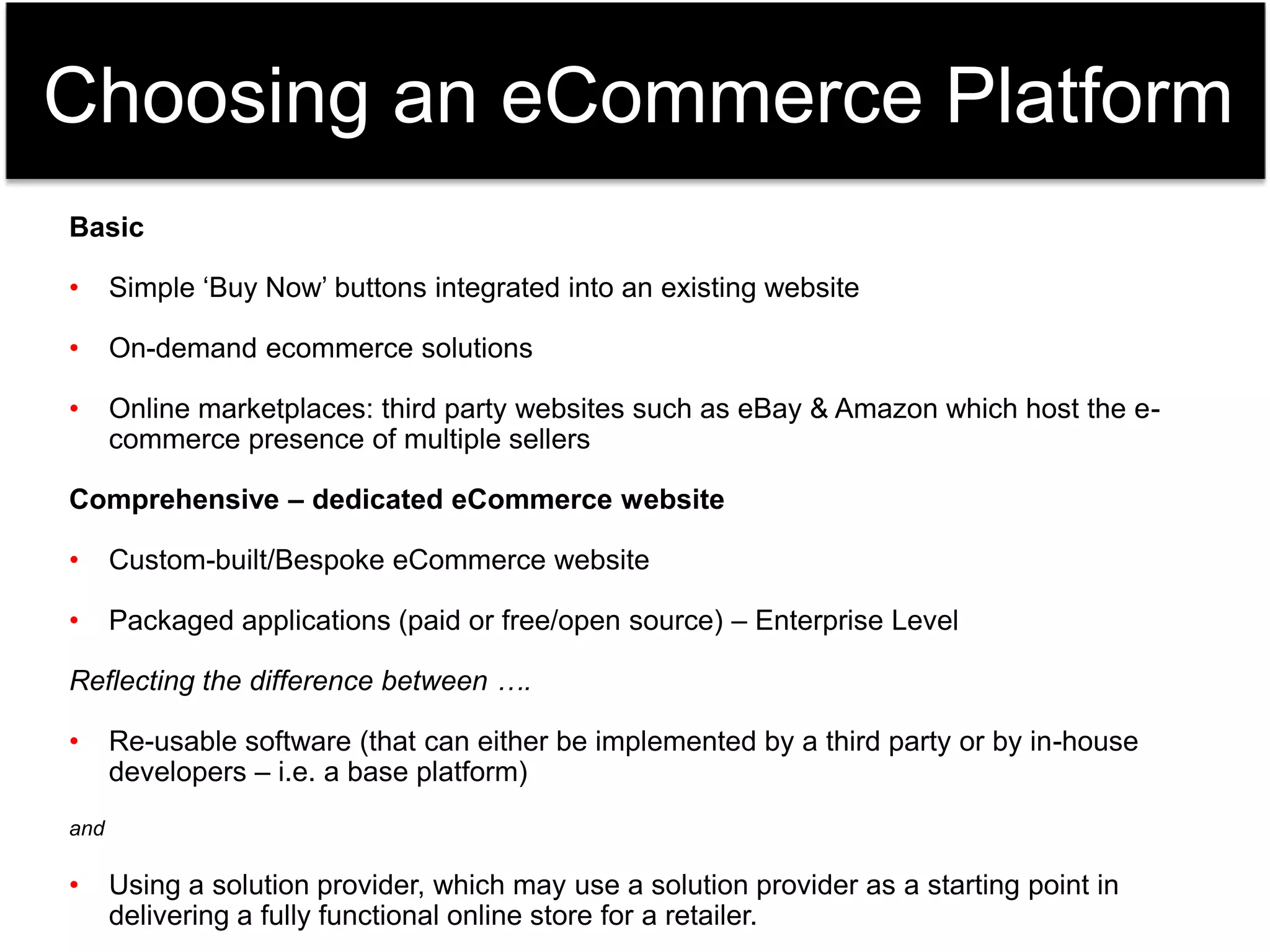 Choosing an eCommerce Platform 
Basic 
• Simple ‘Buy Now’ buttons integrated into an existing website 
• On-demand ecommerce solutions 
• Online marketplaces: third party websites such as eBay & Amazon which host the e-commerce 
presence of multiple sellers 
Comprehensive – dedicated eCommerce website 
• Custom-built/Bespoke eCommerce website 
• Packaged applications (paid or free/open source) – Enterprise Level 
Reflecting the difference between …. 
• Re-usable software (that can either be implemented by a third party or by in-house 
developers – i.e. a base platform) 
and 
• Using a solution provider, which may use a solution provider as a starting point in 
delivering a fully functional online store for a retailer. 
 