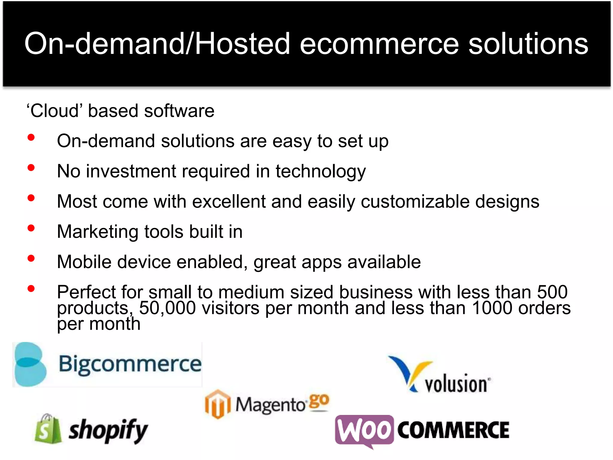 On-demand/Hosted ecommerce solutions 
‘Cloud’ based software 
• On-demand solutions are easy to set up 
• No investment required in technology 
• Most come with excellent and easily customizable designs 
• Marketing tools built in 
• Mobile device enabled, great apps available 
• Perfect for small to medium sized business with less than 500 
products, 50,000 visitors per month and less than 1000 orders 
per month 
 