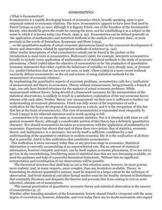 econometrics
1 What is Econometrics?
Econometrics is a rapidly developing branch of economics which, broadly speaking, aims to give
empirical content to economic relations. The term ‘econometrics’ appears to have been first used by
Pawel Ciompa as early as 1910; although it is Ragnar Frisch, one of the founders of the Econometric
Society, who should be given the credit for coining the term, and for establishing it as a subject in the
sense in which it is known today (see Frisch, 1936, p. 95). Econometrics can be defined generally as
‘the application of mathematics and statistical methods to the analysis of economic data’, or more
precisely in the words of Samuelson, Koopmans and Stone (1954),
... as the quantitative analysis of actual economic phenomena based on the concurrent development of
theory and observation, related by appropriate methods of inference (p. 142).
Other similar descriptions of what econometrics entails can be found in the preface or the
introduction to most texts in econometrics. Malinvaud (1966), for example, interprets econometrics
broadly to include ‘every application of mathematics or of statistical methods to the study of economic
phenomena’. Christ (1966) takes the objective of econometrics to be ‘the production of quantitative
economic statements that either explain the behaviour of variables we have already seen, or forecast
(i.e. predict) behaviour that we have not yet seen, or both’. Chow (1983) in a more recent textbook
succinctly defines econometrics ‘as the art and science of using statistical methods for the
measurement of economic relations’.
By emphasizing the quantitative aspects of economic problems, econometrics calls for a ‘unification’
of measurement and theory in economics. Theory without measurement, being primarily a branch of
logic, can only have limited relevance for the analysis of actual economic problems. While
measurement without theory, being devoid of a framework necessary for the interpretation of the
statistical observations, is unlikely to result in a satisfactory explanation of the way economic forces
interact with each other. Neither ‘theory’ nor ‘measurement’ on their own is sufficient to further our
understanding of economic phenomena. Frisch was fully aware of the importance of such a
unification for the future development of economics as a whole, and it is the recognition of this fact
that lies at the heart of econometrics. This view of econometrics is expounded most eloquently by
Frisch (1933a) in his editorial statement and is worth quoting in full:
... econometrics is by no means the same as economic statistics. Nor is it identical with what we call
general economic theory, although a considerable portion of this theory has a definitely quantitative
character. Nor should econometrics be taken as synonymous with the application of mathematics to
economics. Experience has shown that each of these three view-points, that of statistics, economic
theory, and mathematics, is a necessary, but not by itself a sufficient, condition for a real
understanding of the quantitative relations in modern economic life. It is the unification of all three
that is powerful. And it is this unification that constitutes econometrics.
This unification is more necessary today than at any previous stage in economics. Statistical
information is currently accumulating at an unprecedented rate. But no amount of statistical
information, however complete and exact, can by itself explain economic phenomena. If we are not to
get lost in the overwhelming, bewildering mass of statistical data that are now becoming available, we
need the guidance and help of a powerful theoretical framework. Without this no significant
interpretation and coordination of our observations will be possible.
The theoretical structure that shall help us out in this situation must, however, be more precise,
more realistic, and, in many respects, more complex, than any heretofore available. Theory, in
formulating its abstract quantitative nations, must be inspired to a larger extent by the technique of
observation. And fresh statistical and other factual studies must be the healthy element of disturbance
that constantly threatens and disquiets the theorist and prevents him from coming to rest on some
inherited, obsolete set of assumptions.
This mutual penetration of quantitative economic theory and statistical observation is the essence
of econometrics (p. 2).
Whether other founding members of the Econometric Society shared Frisch’s viewpoint with the same
degree of conviction is, however, debatable, and even today there are no doubt economists who regard
 