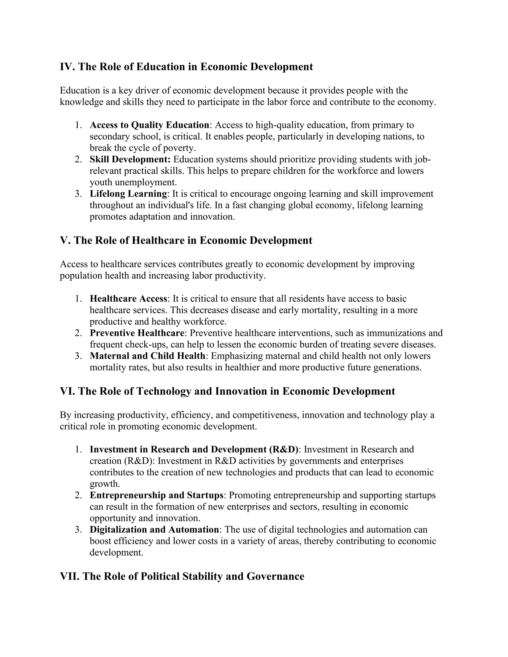 IV. The Role of Education in Economic Development
Education is a key driver of economic development because it provides people with the
knowledge and skills they need to participate in the labor force and contribute to the economy.
1. Access to Quality Education: Access to high-quality education, from primary to
secondary school, is critical. It enables people, particularly in developing nations, to
break the cycle of poverty.
2. Skill Development: Education systems should prioritize providing students with job-
relevant practical skills. This helps to prepare children for the workforce and lowers
youth unemployment.
3. Lifelong Learning: It is critical to encourage ongoing learning and skill improvement
throughout an individual's life. In a fast changing global economy, lifelong learning
promotes adaptation and innovation.
V. The Role of Healthcare in Economic Development
Access to healthcare services contributes greatly to economic development by improving
population health and increasing labor productivity.
1. Healthcare Access: It is critical to ensure that all residents have access to basic
healthcare services. This decreases disease and early mortality, resulting in a more
productive and healthy workforce.
2. Preventive Healthcare: Preventive healthcare interventions, such as immunizations and
frequent check-ups, can help to lessen the economic burden of treating severe diseases.
3. Maternal and Child Health: Emphasizing maternal and child health not only lowers
mortality rates, but also results in healthier and more productive future generations.
VI. The Role of Technology and Innovation in Economic Development
By increasing productivity, efficiency, and competitiveness, innovation and technology play a
critical role in promoting economic development.
1. Investment in Research and Development (R&D): Investment in Research and
creation (R&D): Investment in R&D activities by governments and enterprises
contributes to the creation of new technologies and products that can lead to economic
growth.
2. Entrepreneurship and Startups: Promoting entrepreneurship and supporting startups
can result in the formation of new enterprises and sectors, resulting in economic
opportunity and innovation.
3. Digitalization and Automation: The use of digital technologies and automation can
boost efficiency and lower costs in a variety of areas, thereby contributing to economic
development.
VII. The Role of Political Stability and Governance
 