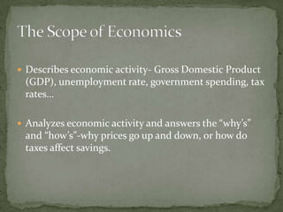 Economists offer an explanation of the economy and its activities to the society’s population. ,[object Object],Prediction: We want to know what’s around the corner to better prepare ourselves for the unknown.,[object Object],Will prices rise or fall?,[object Object],Will income increase or decrease?,[object Object],Economics is a social science because it looks at the decisions people make and how they react to those decisions.,[object Object],The Scope of Economics, continued,[object Object]