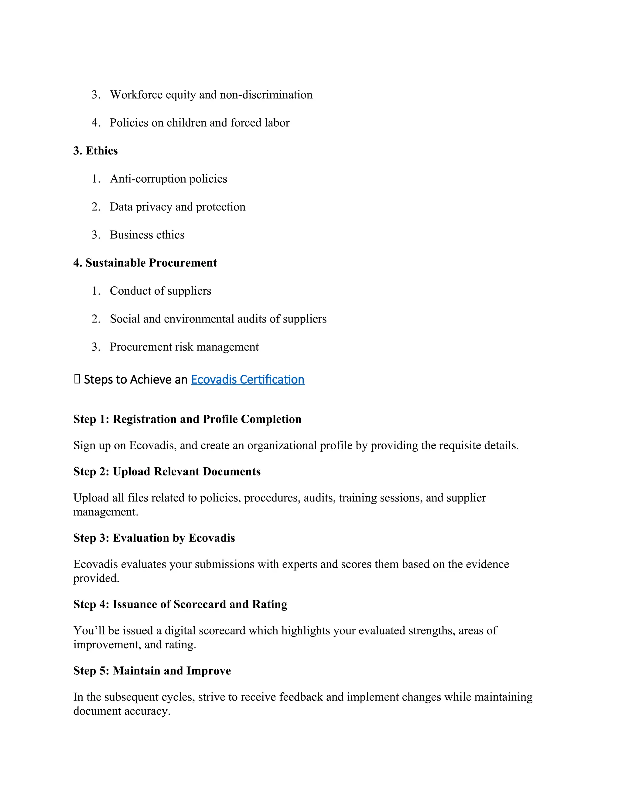 3. Workforce equity and non-discrimination
4. Policies on children and forced labor
3. Ethics
1. Anti-corruption policies
2. Data privacy and protection
3. Business ethics
4. Sustainable Procurement
1. Conduct of suppliers
2. Social and environmental audits of suppliers
3. Procurement risk management
📝 Steps to Achieve an Ecovadis Certification
Step 1: Registration and Profile Completion
Sign up on Ecovadis, and create an organizational profile by providing the requisite details.
Step 2: Upload Relevant Documents
Upload all files related to policies, procedures, audits, training sessions, and supplier
management.
Step 3: Evaluation by Ecovadis
Ecovadis evaluates your submissions with experts and scores them based on the evidence
provided.
Step 4: Issuance of Scorecard and Rating
You’ll be issued a digital scorecard which highlights your evaluated strengths, areas of
improvement, and rating.
Step 5: Maintain and Improve
In the subsequent cycles, strive to receive feedback and implement changes while maintaining
document accuracy.
 