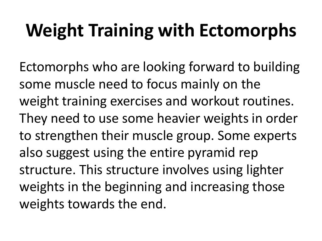 Weight Training with Ectomorphs
Ectomorphs who are looking forward to building
some muscle need to focus mainly on the
weight training exercises and workout routines.
They need to use some heavier weights in order
to strengthen their muscle group. Some experts
also suggest using the entire pyramid rep
structure. This structure involves using lighter
weights in the beginning and increasing those
weights towards the end.
 