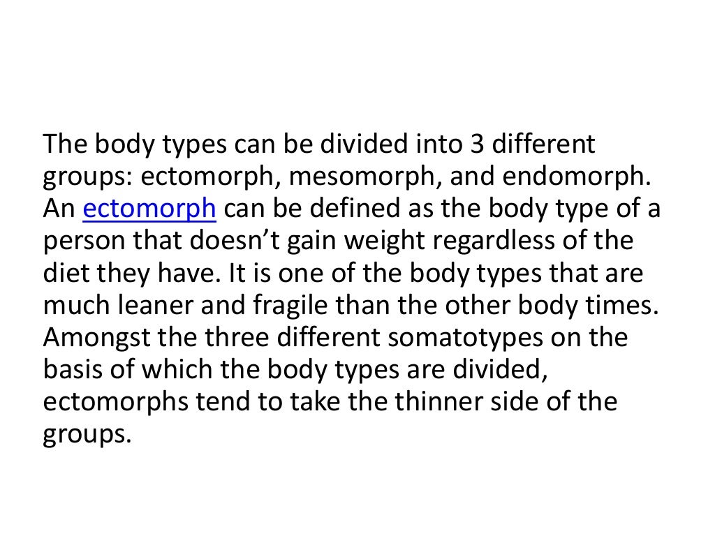 The body types can be divided into 3 different
groups: ectomorph, mesomorph, and endomorph.
An ectomorph can be defined as the body type of a
person that doesn’t gain weight regardless of the
diet they have. It is one of the body types that are
much leaner and fragile than the other body times.
Amongst the three different somatotypes on the
basis of which the body types are divided,
ectomorphs tend to take the thinner side of the
groups.
 