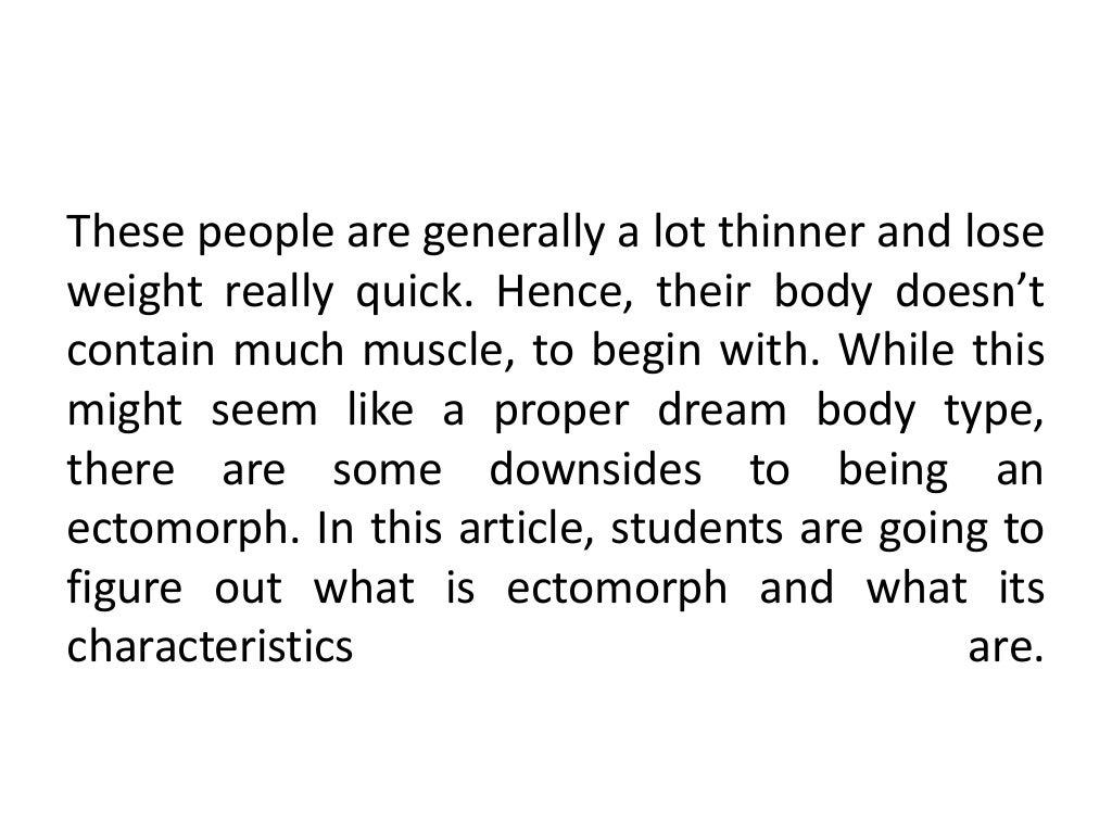 These people are generally a lot thinner and lose
weight really quick. Hence, their body doesn’t
contain much muscle, to begin with. While this
might seem like a proper dream body type,
there are some downsides to being an
ectomorph. In this article, students are going to
figure out what is ectomorph and what its
characteristics are.
 