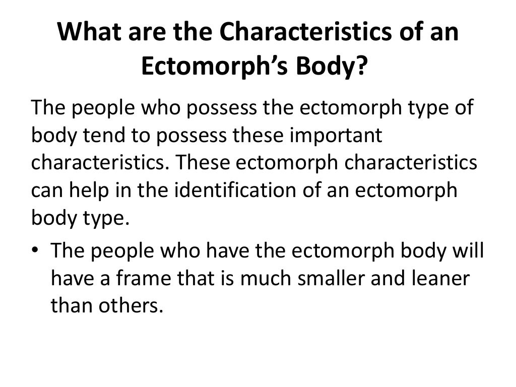 What are the Characteristics of an
Ectomorph’s Body?
The people who possess the ectomorph type of
body tend to possess these important
characteristics. These ectomorph characteristics
can help in the identification of an ectomorph
body type.
• The people who have the ectomorph body will
have a frame that is much smaller and leaner
than others.
 