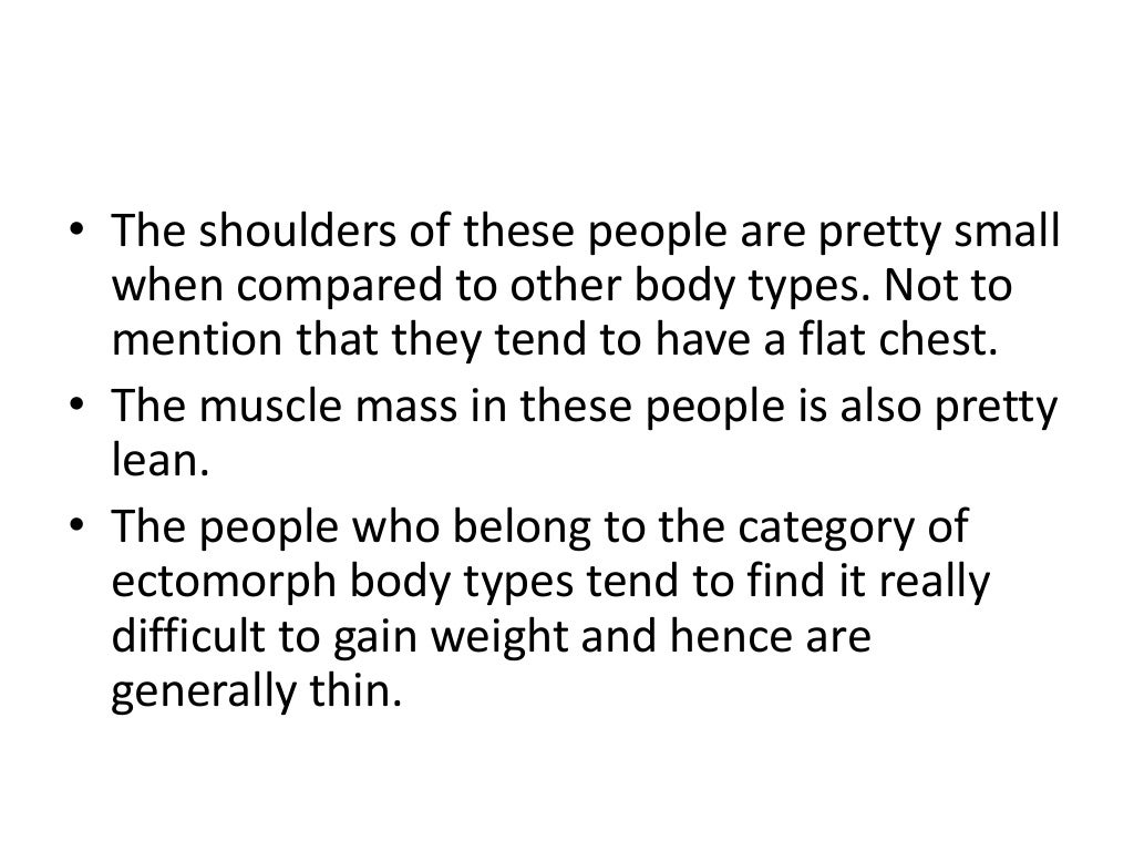 • The shoulders of these people are pretty small
when compared to other body types. Not to
mention that they tend to have a flat chest.
• The muscle mass in these people is also pretty
lean.
• The people who belong to the category of
ectomorph body types tend to find it really
difficult to gain weight and hence are
generally thin.
 