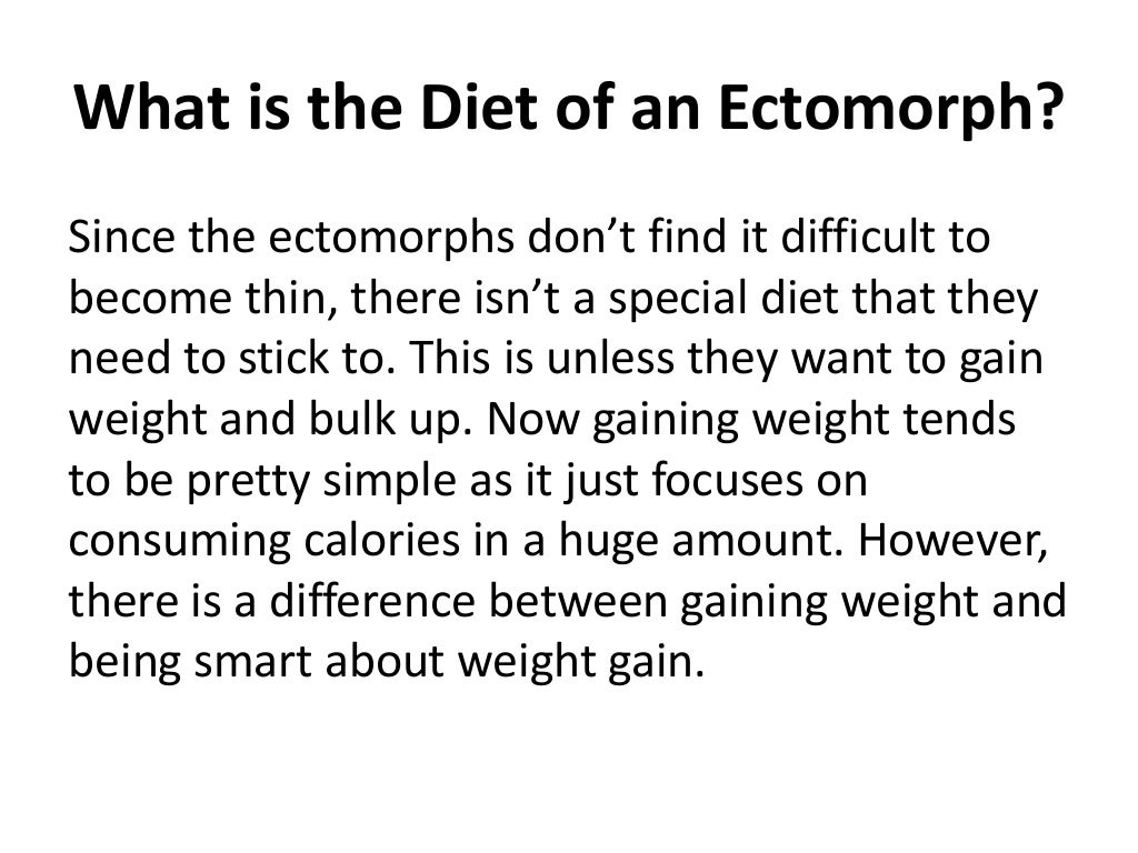 What is the Diet of an Ectomorph?
Since the ectomorphs don’t find it difficult to
become thin, there isn’t a special diet that they
need to stick to. This is unless they want to gain
weight and bulk up. Now gaining weight tends
to be pretty simple as it just focuses on
consuming calories in a huge amount. However,
there is a difference between gaining weight and
being smart about weight gain.
 