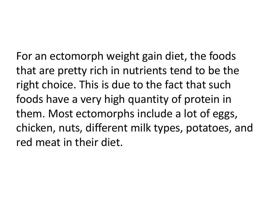 For an ectomorph weight gain diet, the foods
that are pretty rich in nutrients tend to be the
right choice. This is due to the fact that such
foods have a very high quantity of protein in
them. Most ectomorphs include a lot of eggs,
chicken, nuts, different milk types, potatoes, and
red meat in their diet.
 