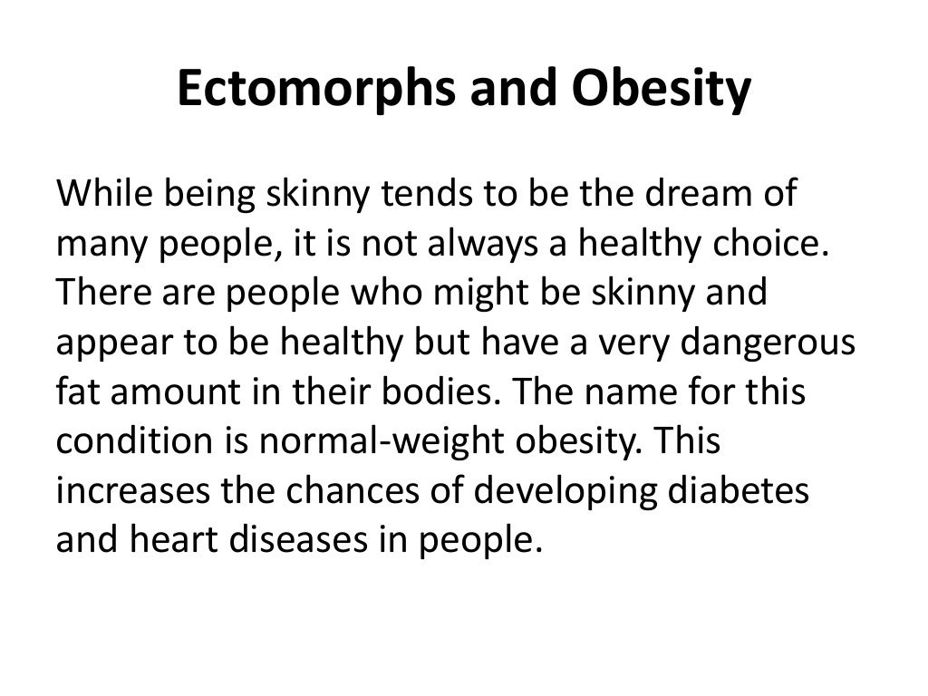 Ectomorphs and Obesity
While being skinny tends to be the dream of
many people, it is not always a healthy choice.
There are people who might be skinny and
appear to be healthy but have a very dangerous
fat amount in their bodies. The name for this
condition is normal-weight obesity. This
increases the chances of developing diabetes
and heart diseases in people.
 