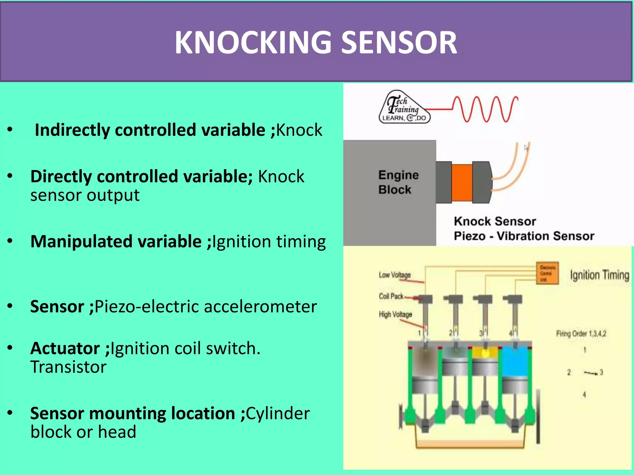 KNOCKING SENSOR
• Indirectly controlled variable ;Knock
• Directly controlled variable; Knock
sensor output
• Manipulated variable ;Ignition timing
• Sensor ;Piezo-electric accelerometer
• Actuator ;Ignition coil switch.
Transistor
• Sensor mounting location ;Cylinder
block or head
 