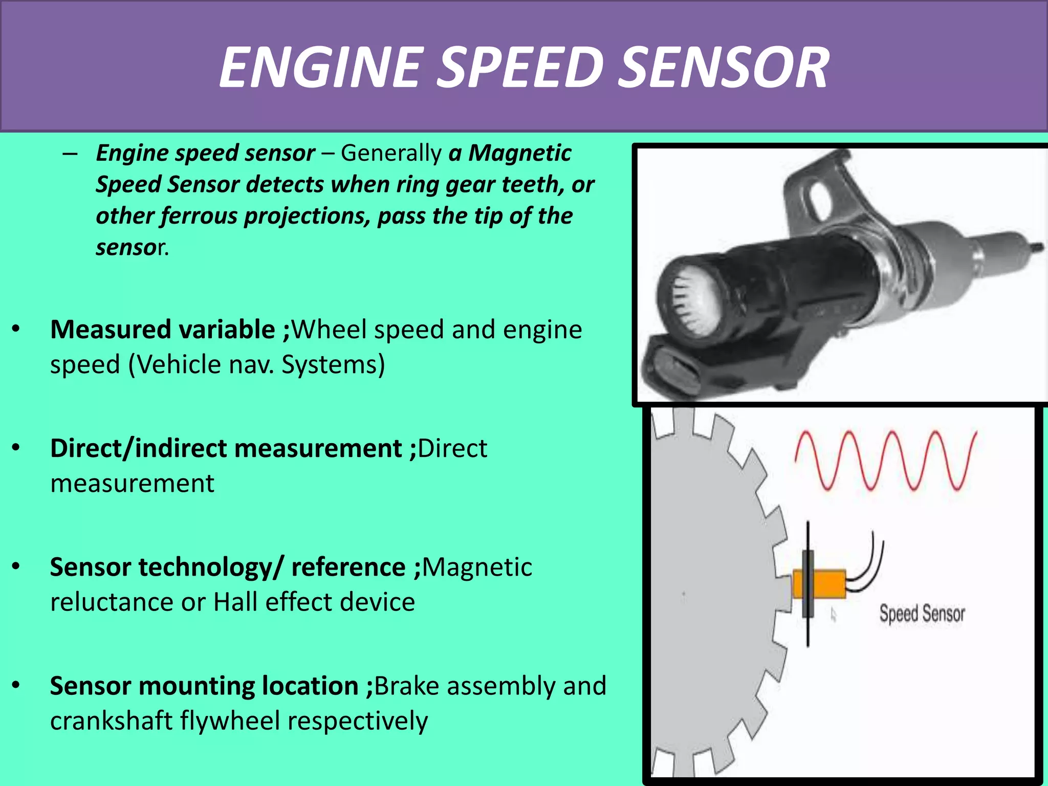 ENGINE SPEED SENSOR
– Engine speed sensor – Generally a Magnetic
Speed Sensor detects when ring gear teeth, or
other ferrous projections, pass the tip of the
sensor.
• Measured variable ;Wheel speed and engine
speed (Vehicle nav. Systems)
• Direct/indirect measurement ;Direct
measurement
• Sensor technology/ reference ;Magnetic
reluctance or Hall effect device
• Sensor mounting location ;Brake assembly and
crankshaft flywheel respectively
 