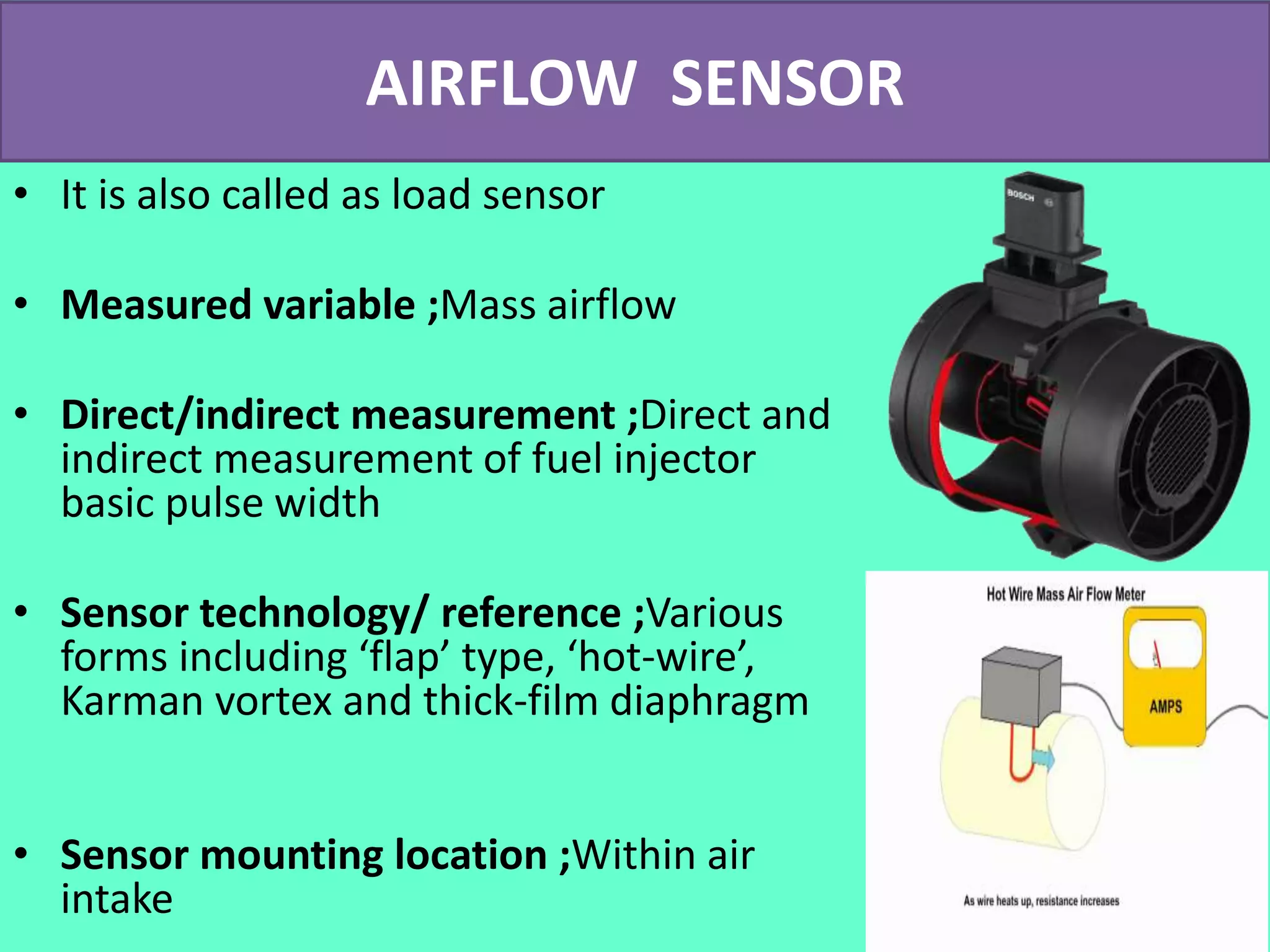AIRFLOW SENSOR
• It is also called as load sensor
• Measured variable ;Mass airflow
• Direct/indirect measurement ;Direct and
indirect measurement of fuel injector
basic pulse width
• Sensor technology/ reference ;Various
forms including ‘flap’ type, ‘hot-wire’,
Karman vortex and thick-film diaphragm
• Sensor mounting location ;Within air
intake
 