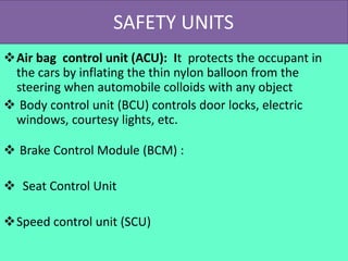 SAFETY UNITS
Air bag control unit (ACU): It protects the occupant in
the cars by inflating the thin nylon balloon from the
steering when automobile colloids with any object
 Body control unit (BCU) controls door locks, electric
windows, courtesy lights, etc.
 Brake Control Module (BCM) :
 Seat Control Unit
Speed control unit (SCU)
 