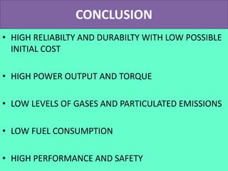 CONCLUSION
• HIGH RELIABILTY AND DURABILTY WITH LOW POSSIBLE
INITIAL COST
• HIGH POWER OUTPUT AND TORQUE
• LOW LEVELS OF GASES AND PARTICULATED EMISSIONS
• LOW FUEL CONSUMPTION
• HIGH PERFORMANCE AND SAFETY
 