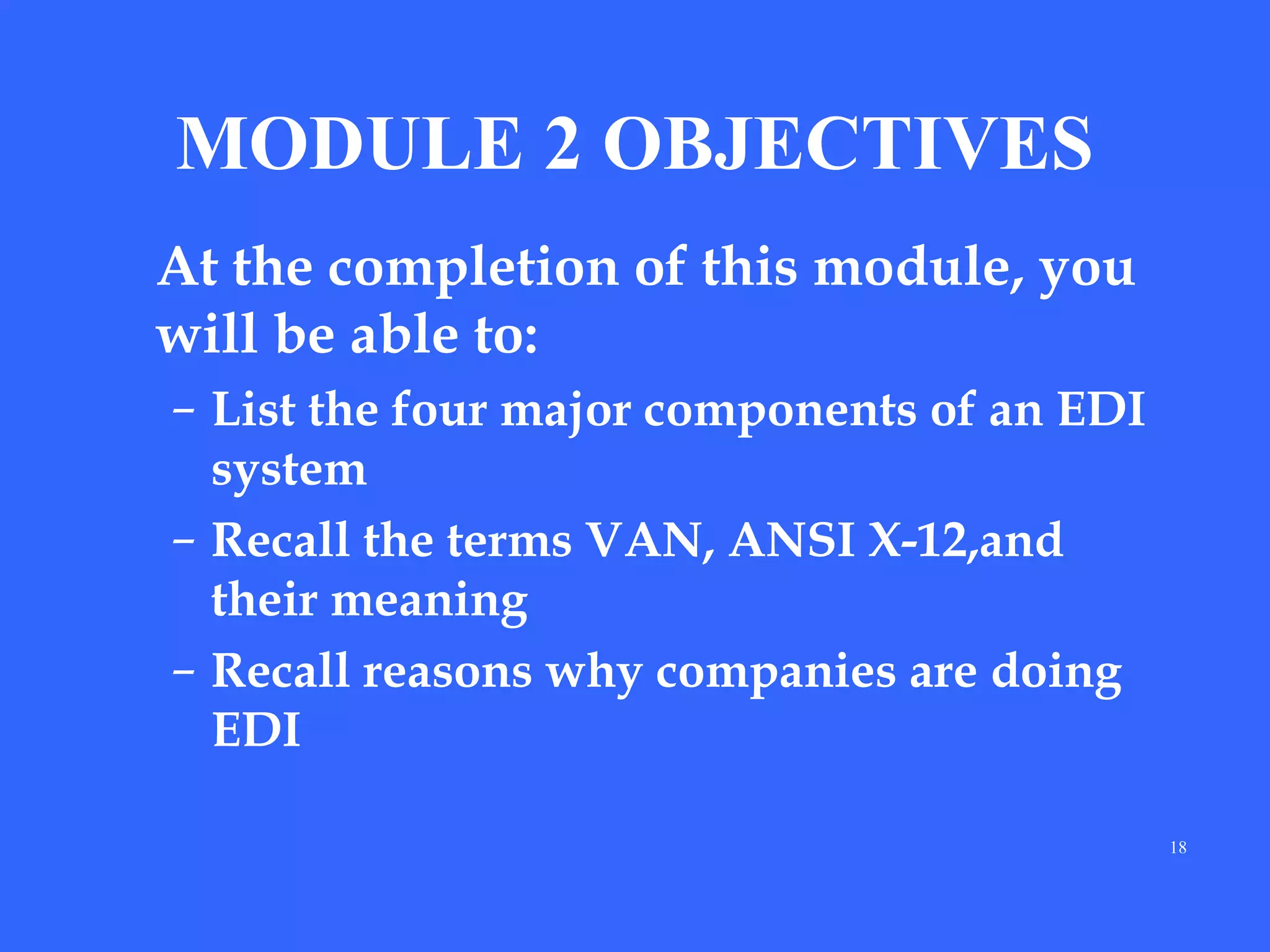 MODULE 2 OBJECTIVES
At the completion of this module, you
will be able to:
– List the four major components of an EDI
system
– Recall the terms VAN, ANSI X-12,and
their meaning
– Recall reasons why companies are doing
EDI
18

 