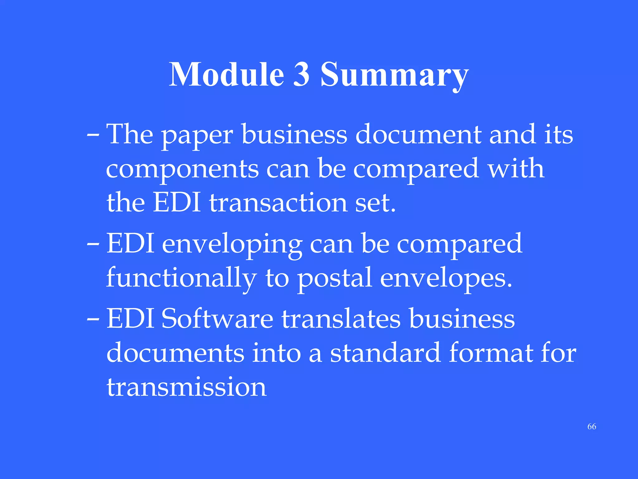 Module 3 Summary
– The paper business document and its
components can be compared with
the EDI transaction set.
– EDI enveloping can be compared
functionally to postal envelopes.
– EDI Software translates business
documents into a standard format for
transmission
66

 