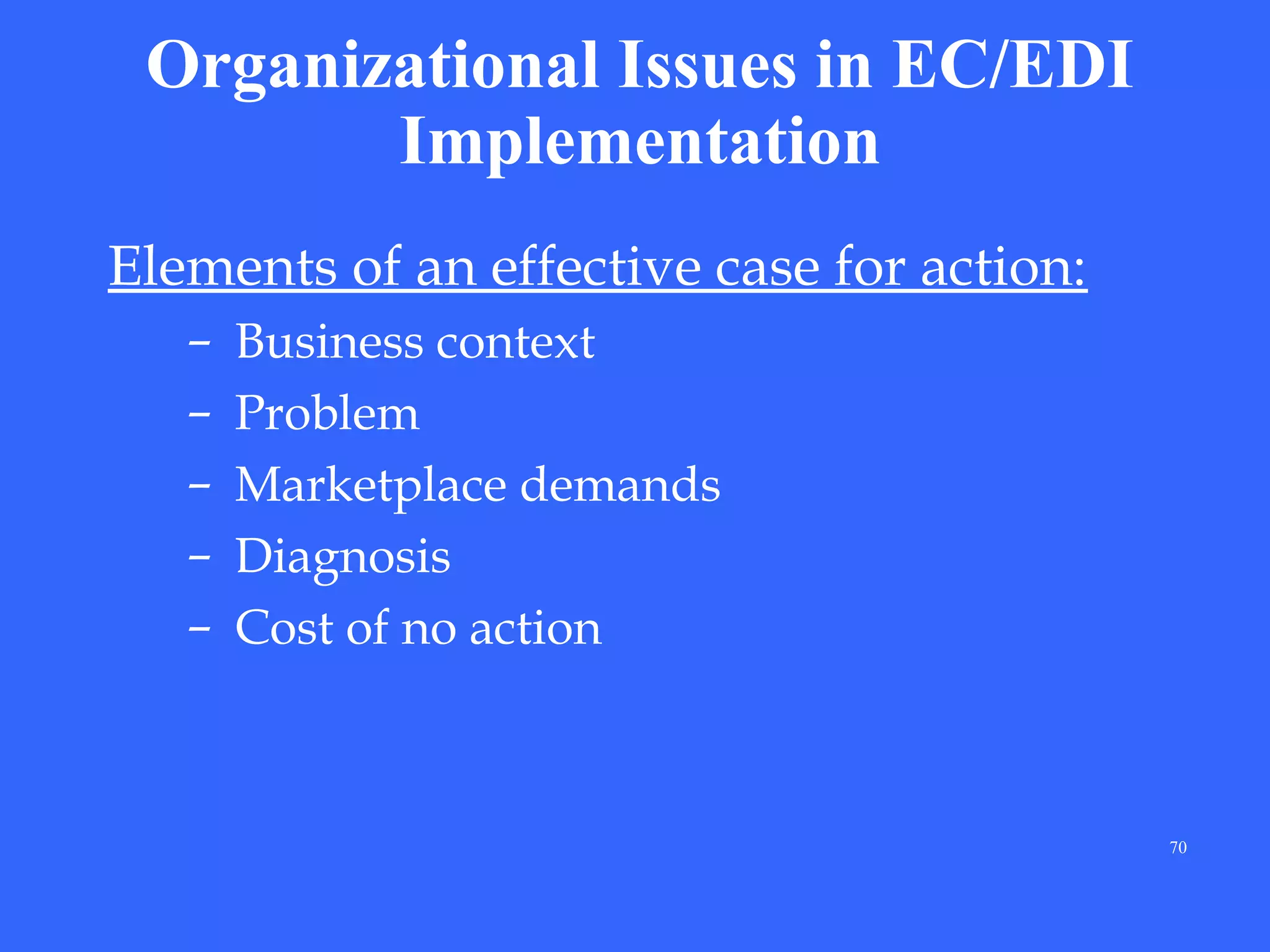 Organizational Issues in EC/EDI
Implementation
Elements of an effective case for action:
–
–
–
–
–

Business context
Problem
Marketplace demands
Diagnosis
Cost of no action

70

 
