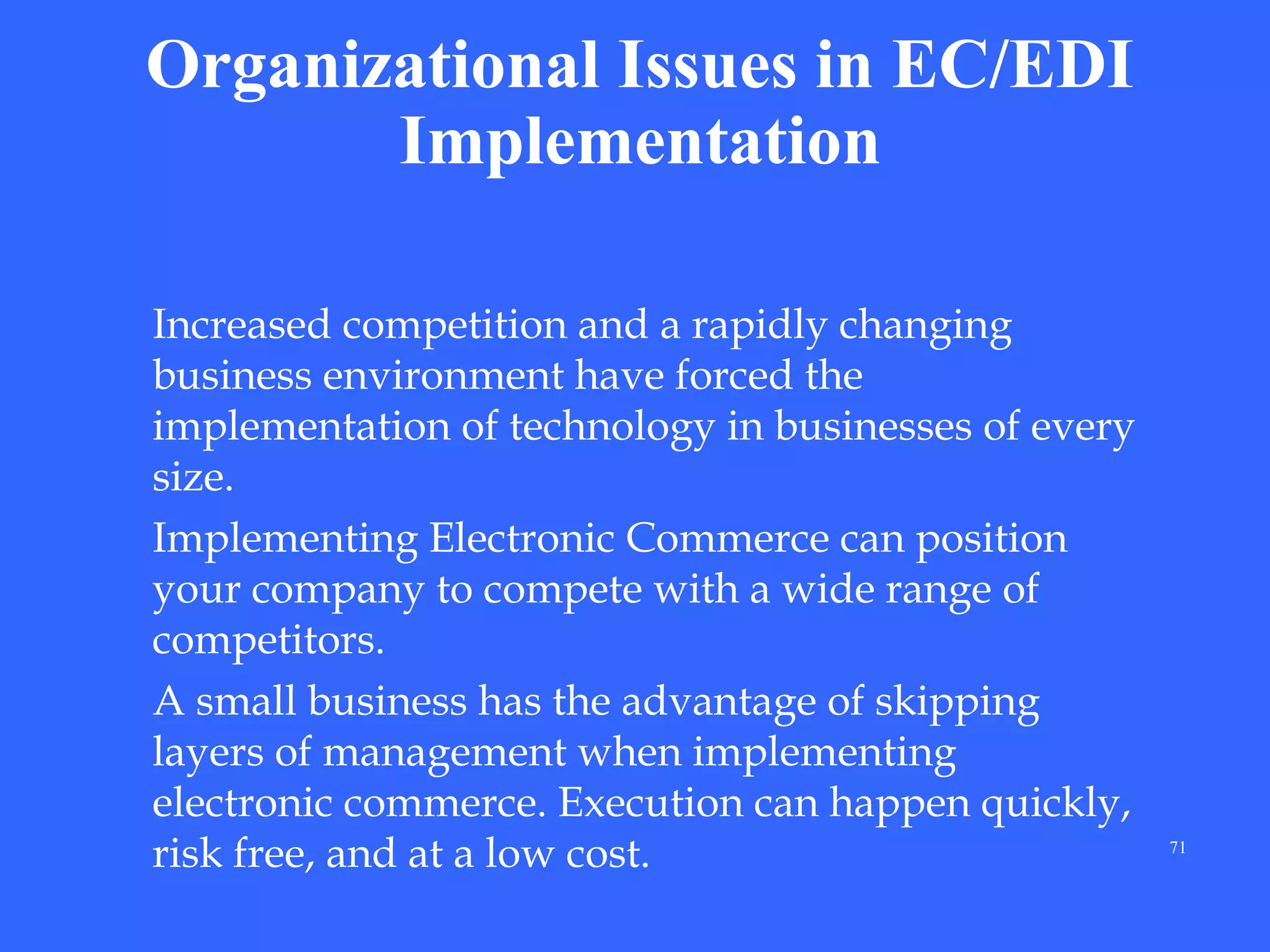 Organizational Issues in EC/EDI
Implementation
Increased competition and a rapidly changing
business environment have forced the
implementation of technology in businesses of every
size.
Implementing Electronic Commerce can position
your company to compete with a wide range of
competitors.
A small business has the advantage of skipping
layers of management when implementing
electronic commerce. Execution can happen quickly,
risk free, and at a low cost.

71

 