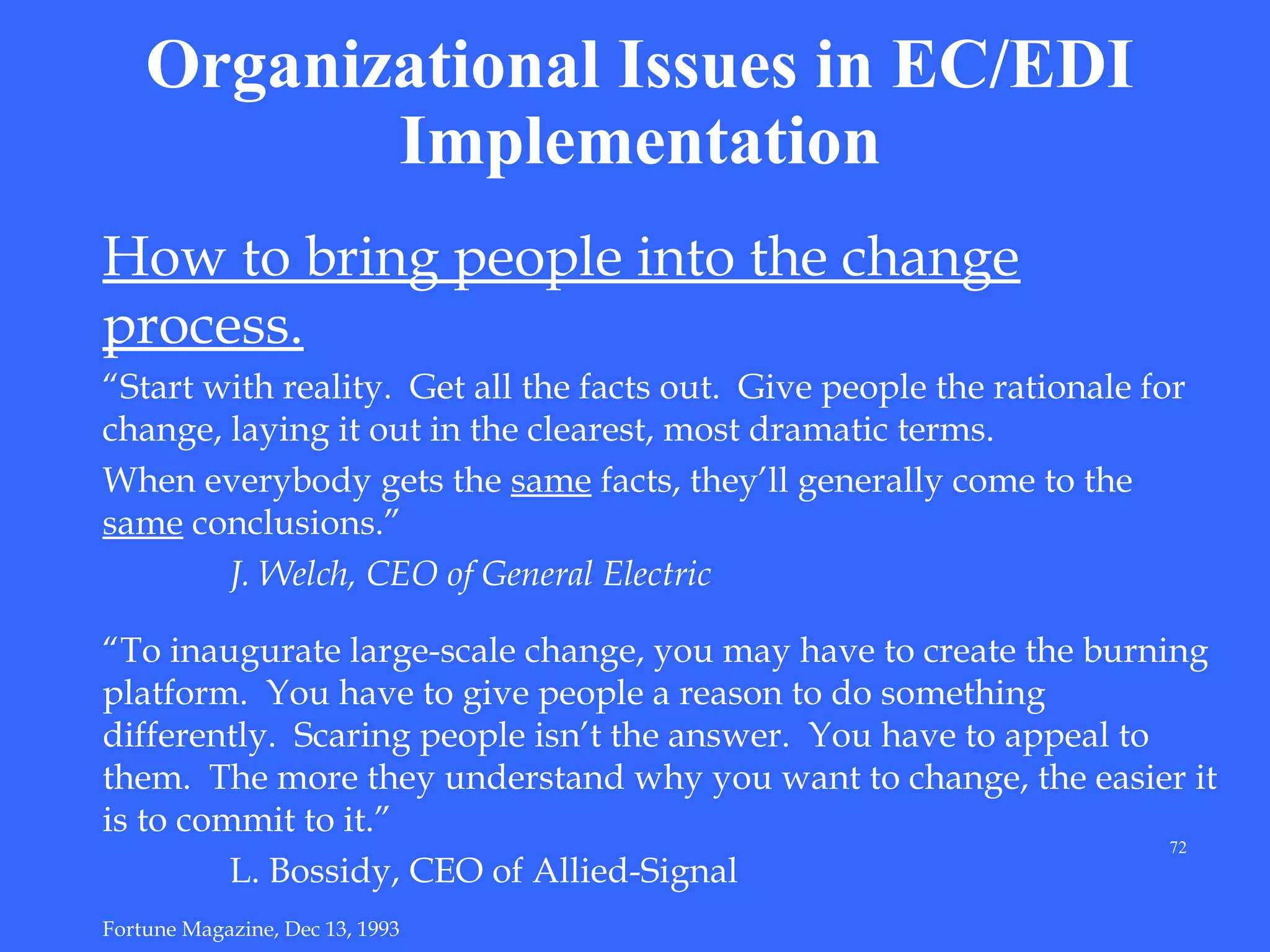 Organizational Issues in EC/EDI
Implementation
How to bring people into the change
process.
“Start with reality. Get all the facts out. Give people the rationale for
change, laying it out in the clearest, most dramatic terms.
When everybody gets the same facts, they’ll generally come to the
same conclusions.”
J. Welch, CEO of General Electric
“To inaugurate large-scale change, you may have to create the burning
platform. You have to give people a reason to do something
differently. Scaring people isn’t the answer. You have to appeal to
them. The more they understand why you want to change, the easier it
is to commit to it.”
72
L. Bossidy, CEO of Allied-Signal
Fortune Magazine, Dec 13, 1993

 