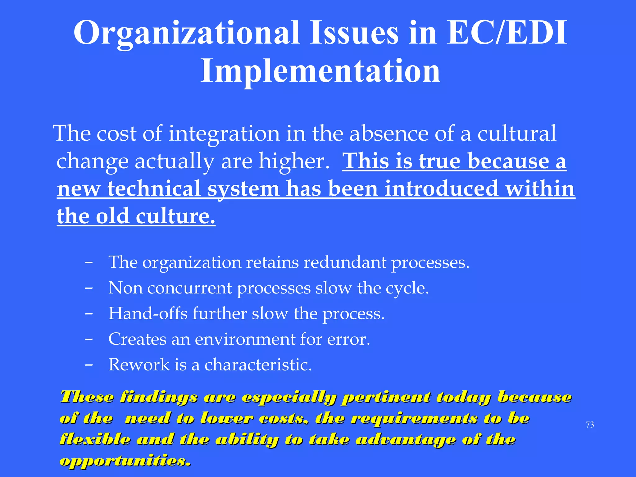 Organizational Issues in EC/EDI
Implementation
The cost of integration in the absence of a cultural
change actually are higher. This is true because a
new technical system has been introduced within
the old culture.
–
–
–
–
–

The organization retains redundant processes.
Non concurrent processes slow the cycle.
Hand-offs further slow the process.
Creates an environment for error.
Rework is a characteristic.

These findings are especially pertinent today because
of the need to lower costs, the requirements to be
flexible and the ability to take advantage of the
opportunities.

73

 