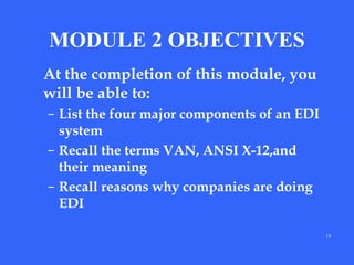 MODULE 2 OBJECTIVES
At the completion of this module, you
will be able to:
– List the four major components of an EDI
system
– Recall the terms VAN, ANSI X-12,and
their meaning
– Recall reasons why companies are doing
EDI
18

 