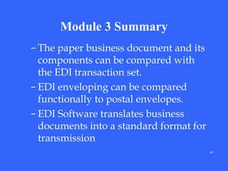 Module 3 Summary
– The paper business document and its
components can be compared with
the EDI transaction set.
– EDI enveloping can be compared
functionally to postal envelopes.
– EDI Software translates business
documents into a standard format for
transmission
66

 