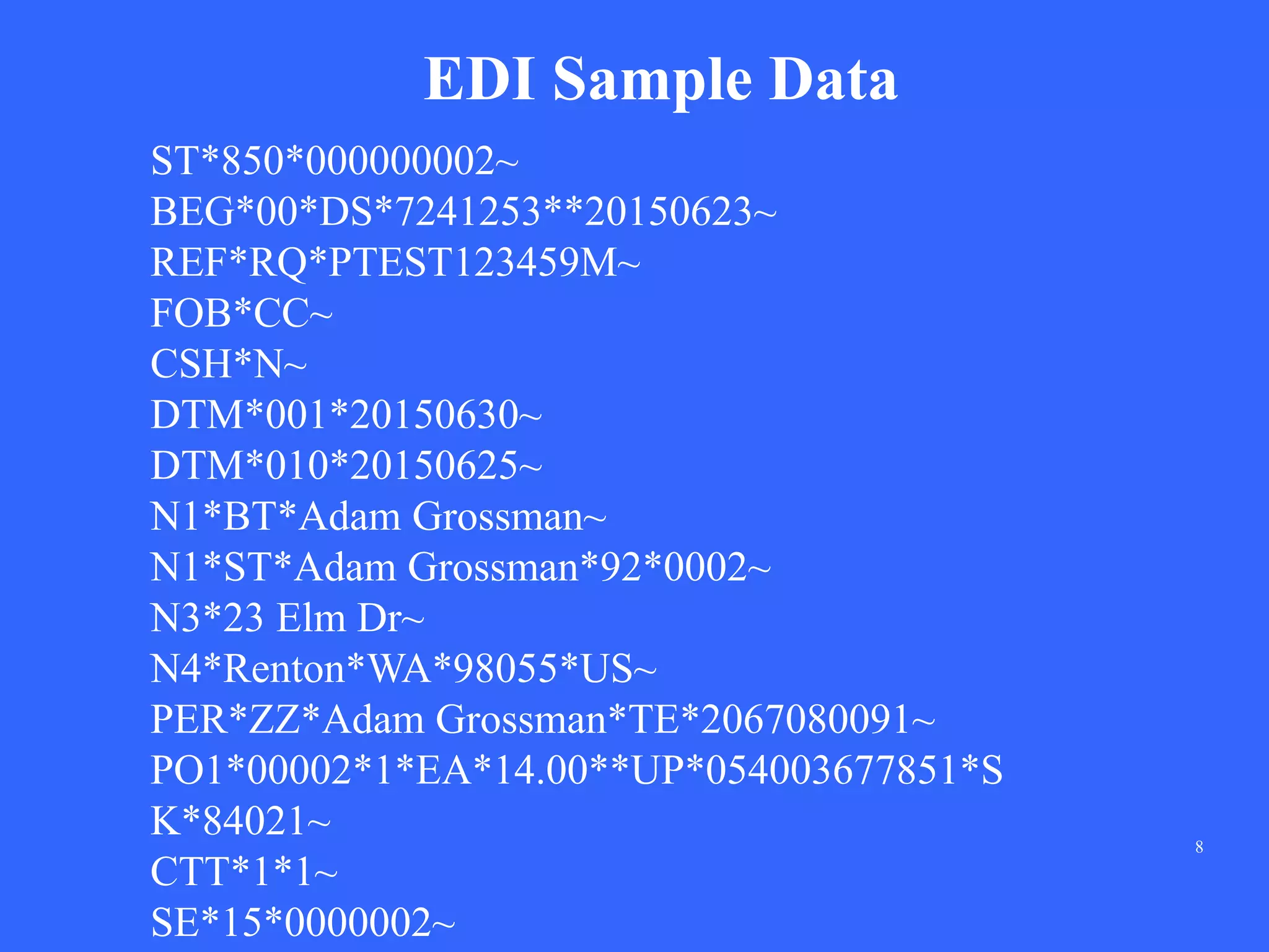8
EDI Sample Data
ST*850*000000002~
BEG*00*DS*7241253**20150623~
REF*RQ*PTEST123459M~
FOB*CC~
CSH*N~
DTM*001*20150630~
DTM*010*20150625~
N1*BT*Adam Grossman~
N1*ST*Adam Grossman*92*0002~
N3*23 Elm Dr~
N4*Renton*WA*98055*US~
PER*ZZ*Adam Grossman*TE*2067080091~
PO1*00002*1*EA*14.00**UP*054003677851*S
K*84021~
CTT*1*1~
SE*15*0000002~
 