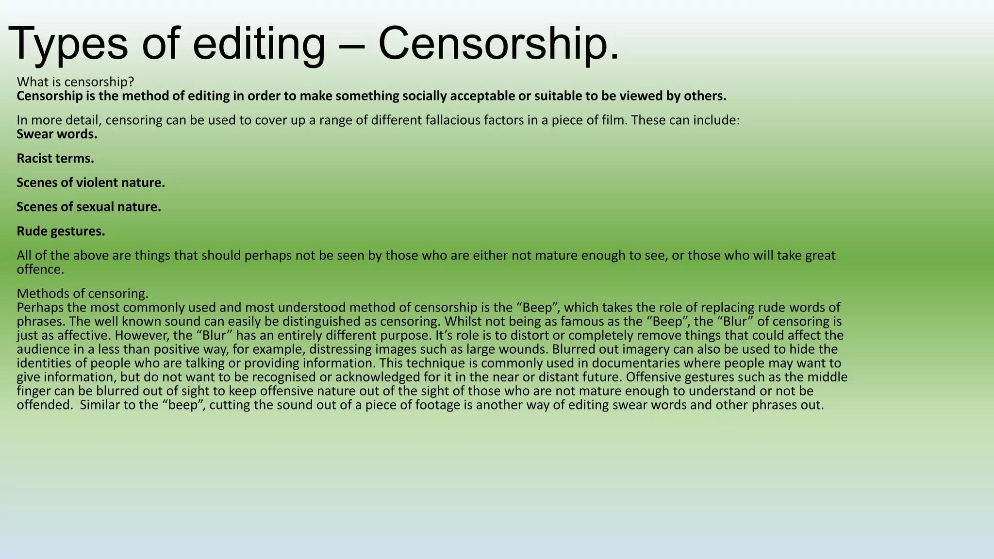 Types of editing – Censorship.
What is censorship?
Censorship is the method of editing in order to make something socially acceptable or suitable to be viewed by others.
In more detail, censoring can be used to cover up a range of different fallacious factors in a piece of film. These can include:
Swear words.
Racist terms.
Scenes of violent nature.
Scenes of sexual nature.
Rude gestures.
All of the above are things that should perhaps not be seen by those who are either not mature enough to see, or those who will take great
offence.
Methods of censoring.
Perhaps the most commonly used and most understood method of censorship is the “Beep”, which takes the role of replacing rude words of
phrases. The well known sound can easily be distinguished as censoring. Whilst not being as famous as the “Beep”, the “Blur” of censoring is
just as affective. However, the “Blur” has an entirely different purpose. It’s role is to distort or completely remove things that could affect the
audience in a less than positive way, for example, distressing images such as large wounds. Blurred out imagery can also be used to hide the
identities of people who are talking or providing information. This technique is commonly used in documentaries where people may want to
give information, but do not want to be recognised or acknowledged for it in the near or distant future. Offensive gestures such as the middle
finger can be blurred out of sight to keep offensive nature out of the sight of those who are not mature enough to understand or not be
offended. Similar to the “beep”, cutting the sound out of a piece of footage is another way of editing swear words and other phrases out.
 