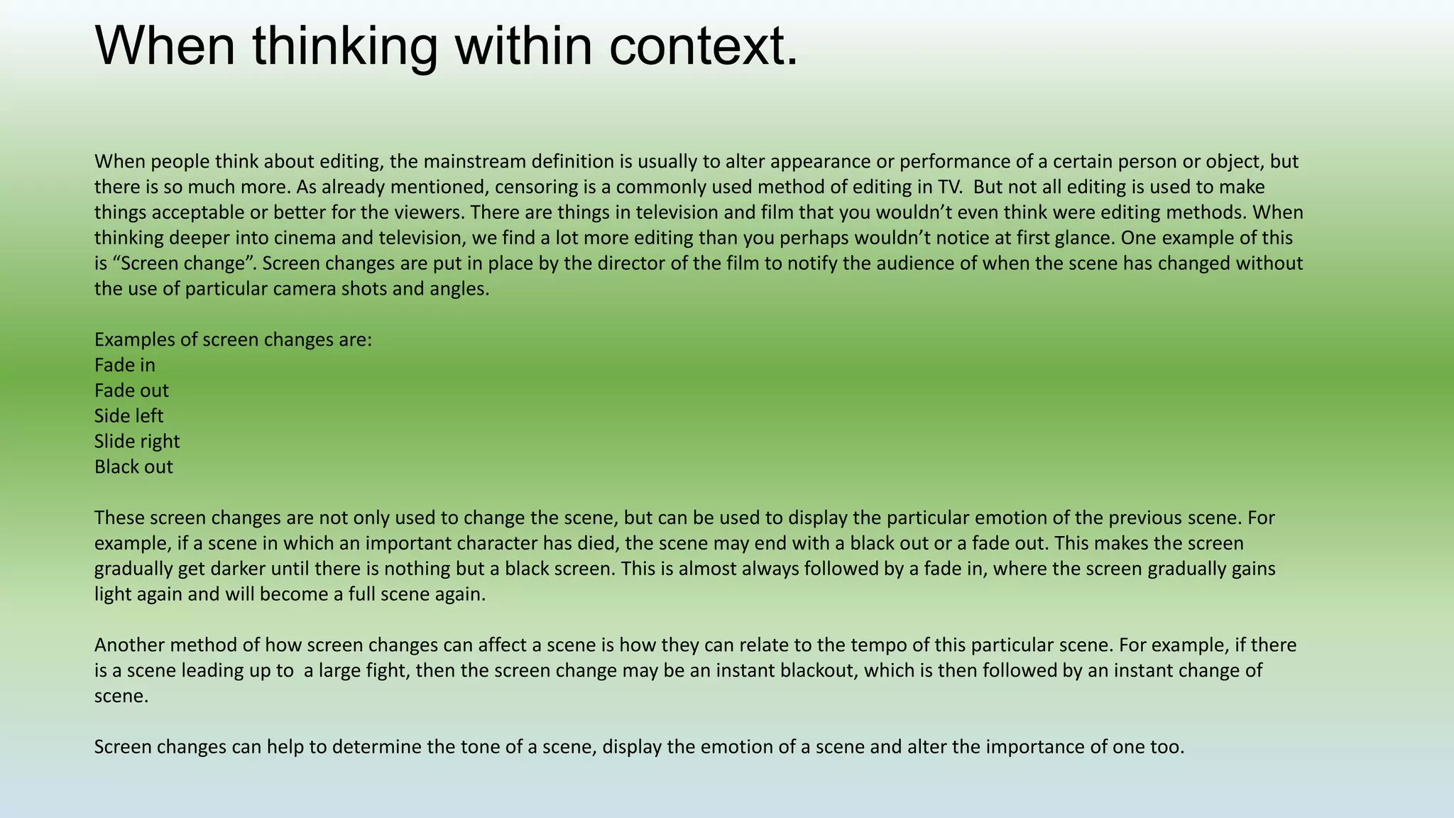 When thinking within context.
When people think about editing, the mainstream definition is usually to alter appearance or performance of a certain person or object, but
there is so much more. As already mentioned, censoring is a commonly used method of editing in TV. But not all editing is used to make
things acceptable or better for the viewers. There are things in television and film that you wouldn’t even think were editing methods. When
thinking deeper into cinema and television, we find a lot more editing than you perhaps wouldn’t notice at first glance. One example of this
is “Screen change”. Screen changes are put in place by the director of the film to notify the audience of when the scene has changed without
the use of particular camera shots and angles.
Examples of screen changes are:
Fade in
Fade out
Side left
Slide right
Black out
These screen changes are not only used to change the scene, but can be used to display the particular emotion of the previous scene. For
example, if a scene in which an important character has died, the scene may end with a black out or a fade out. This makes the screen
gradually get darker until there is nothing but a black screen. This is almost always followed by a fade in, where the screen gradually gains
light again and will become a full scene again.
Another method of how screen changes can affect a scene is how they can relate to the tempo of this particular scene. For example, if there
is a scene leading up to a large fight, then the screen change may be an instant blackout, which is then followed by an instant change of
scene.
Screen changes can help to determine the tone of a scene, display the emotion of a scene and alter the importance of one too.
 