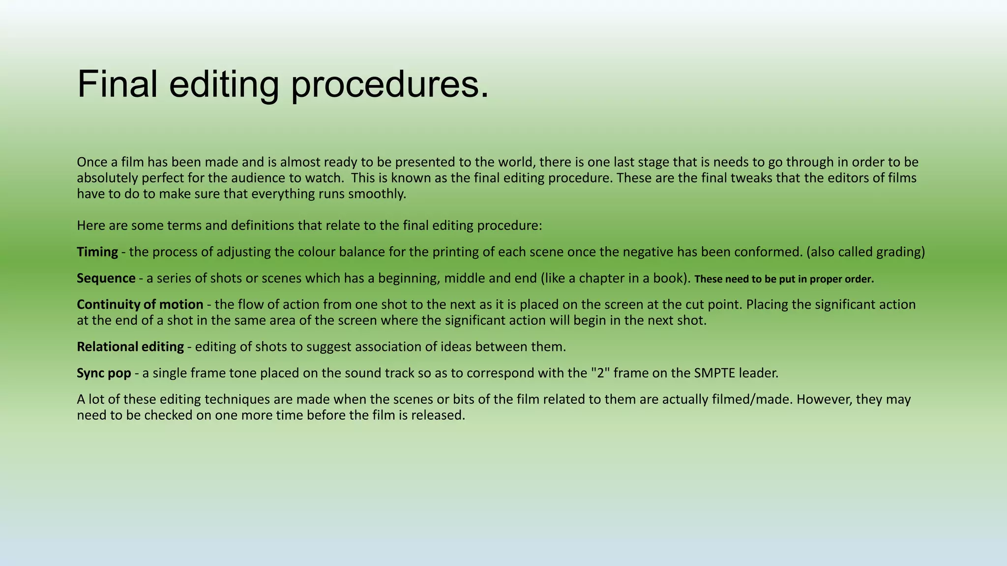 Final editing procedures.
Once a film has been made and is almost ready to be presented to the world, there is one last stage that is needs to go through in order to be
absolutely perfect for the audience to watch. This is known as the final editing procedure. These are the final tweaks that the editors of films
have to do to make sure that everything runs smoothly.
Here are some terms and definitions that relate to the final editing procedure:
Timing - the process of adjusting the colour balance for the printing of each scene once the negative has been conformed. (also called grading)
Sequence - a series of shots or scenes which has a beginning, middle and end (like a chapter in a book). These need to be put in proper order.
Continuity of motion - the flow of action from one shot to the next as it is placed on the screen at the cut point. Placing the significant action
at the end of a shot in the same area of the screen where the significant action will begin in the next shot.
Relational editing - editing of shots to suggest association of ideas between them.
Sync pop - a single frame tone placed on the sound track so as to correspond with the "2" frame on the SMPTE leader.
A lot of these editing techniques are made when the scenes or bits of the film related to them are actually filmed/made. However, they may
need to be checked on one more time before the film is released.
 