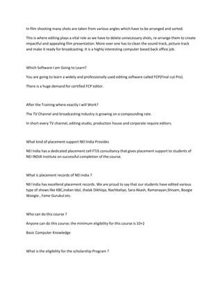 In film shooting many shots are taken from various angles which have to be arranged and sorted.
This is where editing plays a vital role as we have to delete unnecessary shots, re-arrange them to create
impactful and appealing film presentation. More over one has to clean the sound track, picture track
and make it ready for broadcasting. It is a highly interesting computer based back office job.
Which Software I am Going to Learn?
You are going to learn a widely and professionally used editing software called FCP(Final cut Pro).
There is a huge demand for certified FCP editor.
After the Training where exactly I will Work?
The TV Channel and broadcasting industry is growing on a compounding rate.
In short every TV channel, editing studio, production house and corporate require editors.
What kind of placement support NEI India Provides
NEI India has a dedicated placement cell FTJS consultancy that gives placement support to students of
NEI INDIA Institute on successful completion of the course.
What is placement records of NEI india ?
NEI India has excellend placement records. We are proud to say that our students have edited various
type of shows like KBC,Indian Idol, Jhalak Dikhlaja, Nachbaliye, Sara Akash, Ramanayan,Shivam, Boogie
Woogie , Fame Gurukul etc.
Who can do this course ?
Anyone can do this course; the minimum eligibility for this course is 10+2
Basic Computer Knowledge
What is the eligibility for the scholarship Program ?
 