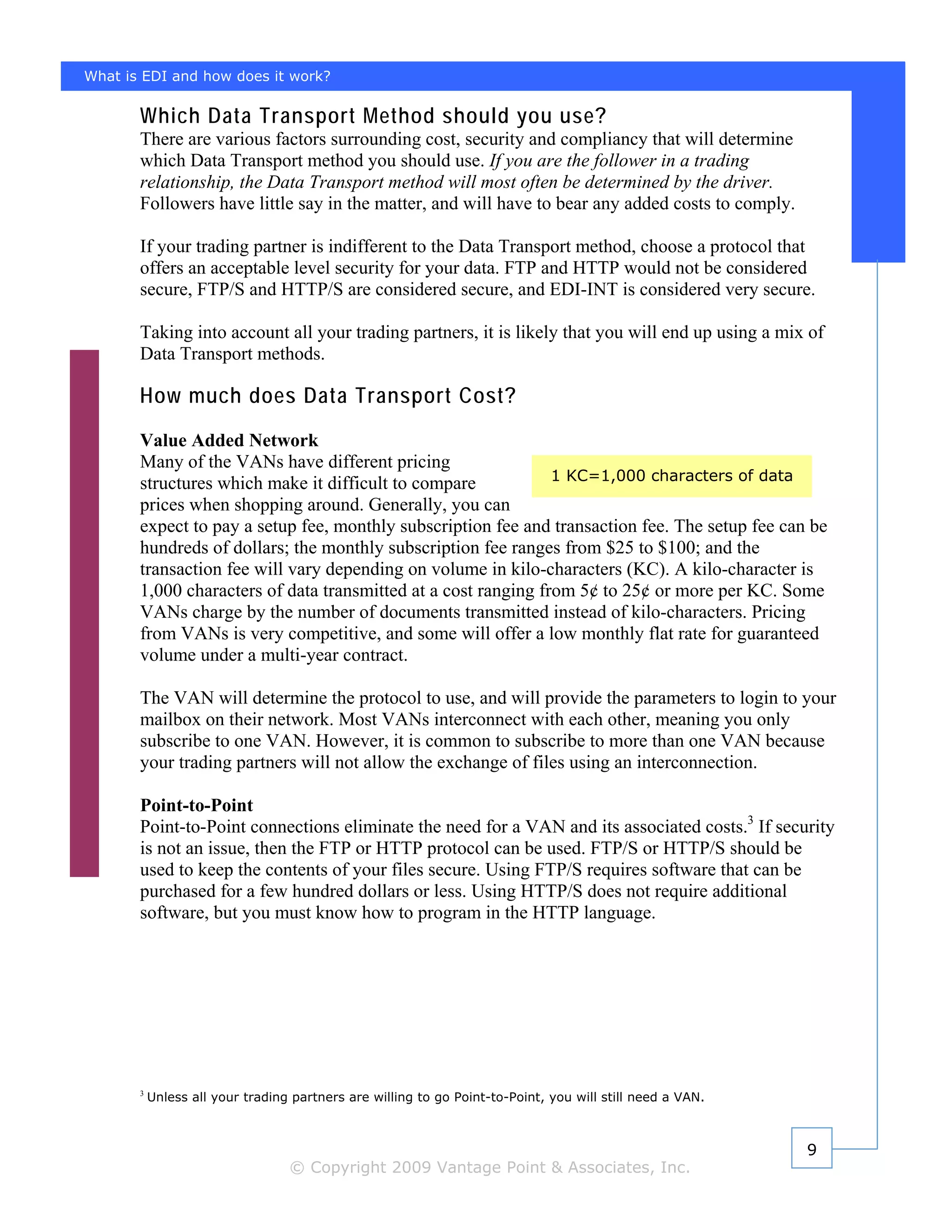 What is EDI and how does it work?

       Which Data Transport Method should you use?
       There are various factors surrounding cost, security and compliancy that will determine
       which Data Transport method you should use. If you are the follower in a trading
       relationship, the Data Transport method will most often be determined by the driver.
       Followers have little say in the matter, and will have to bear any added costs to comply.

       If your trading partner is indifferent to the Data Transport method, choose a protocol that
       offers an acceptable level security for your data. FTP and HTTP would not be considered
       secure, FTP/S and HTTP/S are considered secure, and EDI-INT is considered very secure.

       Taking into account all your trading partners, it is likely that you will end up using a mix of
       Data Transport methods.

       How much does Data Transport Cost?
       Value Added Network
       Many of the VANs have different pricing
                                                                1 KC=1,000 characters of data
       structures which make it difficult to compare
       prices when shopping around. Generally, you can
       expect to pay a setup fee, monthly subscription fee and transaction fee. The setup fee can be
       hundreds of dollars; the monthly subscription fee ranges from $25 to $100; and the
       transaction fee will vary depending on volume in kilo-characters (KC). A kilo-character is
       1,000 characters of data transmitted at a cost ranging from 5¢ to 25¢ or more per KC. Some
       VANs charge by the number of documents transmitted instead of kilo-characters. Pricing
       from VANs is very competitive, and some will offer a low monthly flat rate for guaranteed
       volume under a multi-year contract.

       The VAN will determine the protocol to use, and will provide the parameters to login to your
       mailbox on their network. Most VANs interconnect with each other, meaning you only
       subscribe to one VAN. However, it is common to subscribe to more than one VAN because
       your trading partners will not allow the exchange of files using an interconnection.

       Point-to-Point
       Point-to-Point connections eliminate the need for a VAN and its associated costs.3 If security
       is not an issue, then the FTP or HTTP protocol can be used. FTP/S or HTTP/S should be
       used to keep the contents of your files secure. Using FTP/S requires software that can be
       purchased for a few hundred dollars or less. Using HTTP/S does not require additional
       software, but you must know how to program in the HTTP language.




       3
           Unless all your trading partners are willing to go Point-to-Point, you will still need a VAN.



                                                                                                           9
                                  © Copyright 2009 Vantage Point & Associates, Inc.
 