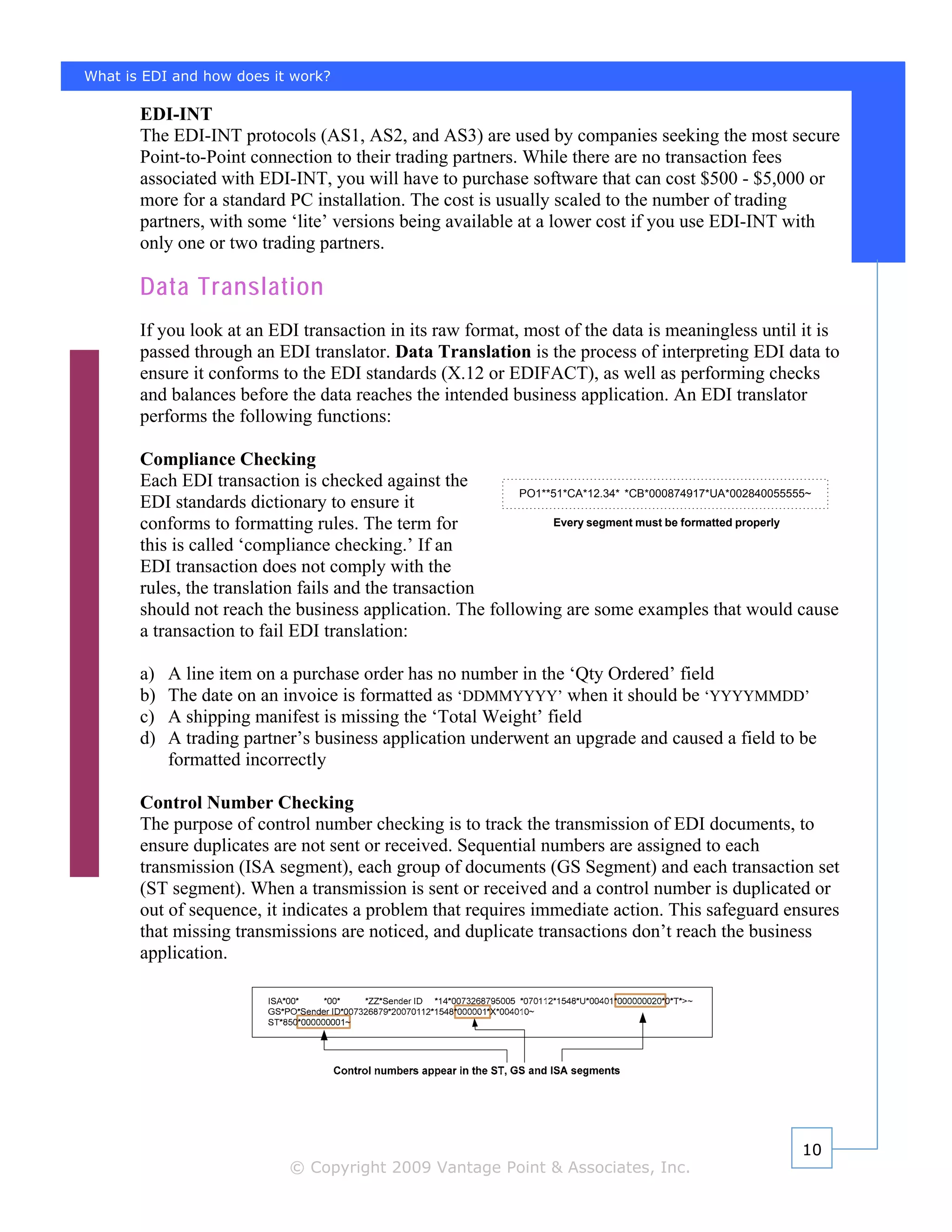What is EDI and how does it work?

       EDI-INT
       The EDI-INT protocols (AS1, AS2, and AS3) are used by companies seeking the most secure
       Point-to-Point connection to their trading partners. While there are no transaction fees
       associated with EDI-INT, you will have to purchase software that can cost $500 - $5,000 or
       more for a standard PC installation. The cost is usually scaled to the number of trading
       partners, with some ‘lite’ versions being available at a lower cost if you use EDI-INT with
       only one or two trading partners.

       Data Translation
       If you look at an EDI transaction in its raw format, most of the data is meaningless until it is
       passed through an EDI translator. Data Translation is the process of interpreting EDI data to
       ensure it conforms to the EDI standards (X.12 or EDIFACT), as well as performing checks
       and balances before the data reaches the intended business application. An EDI translator
       performs the following functions:

       Compliance Checking
       Each EDI transaction is checked against the
                                                          PO1**51*CA*12.34* *CB*000874917*UA*002840055555~
       EDI standards dictionary to ensure it
       conforms to formatting rules. The term for              Every segment must be formatted properly

       this is called ‘compliance checking.’ If an
       EDI transaction does not comply with the
       rules, the translation fails and the transaction
       should not reach the business application. The following are some examples that would cause
       a transaction to fail EDI translation:

       a)   A line item on a purchase order has no number in the ‘Qty Ordered’ field
       b)   The date on an invoice is formatted as ‘DDMMYYYY’ when it should be ‘YYYYMMDD’
       c)   A shipping manifest is missing the ‘Total Weight’ field
       d)   A trading partner’s business application underwent an upgrade and caused a field to be
            formatted incorrectly

       Control Number Checking
       The purpose of control number checking is to track the transmission of EDI documents, to
       ensure duplicates are not sent or received. Sequential numbers are assigned to each
       transmission (ISA segment), each group of documents (GS Segment) and each transaction set
       (ST segment). When a transmission is sent or received and a control number is duplicated or
       out of sequence, it indicates a problem that requires immediate action. This safeguard ensures
       that missing transmissions are noticed, and duplicate transactions don’t reach the business
       application.




                                                                                                    10
                            © Copyright 2009 Vantage Point & Associates, Inc.
 