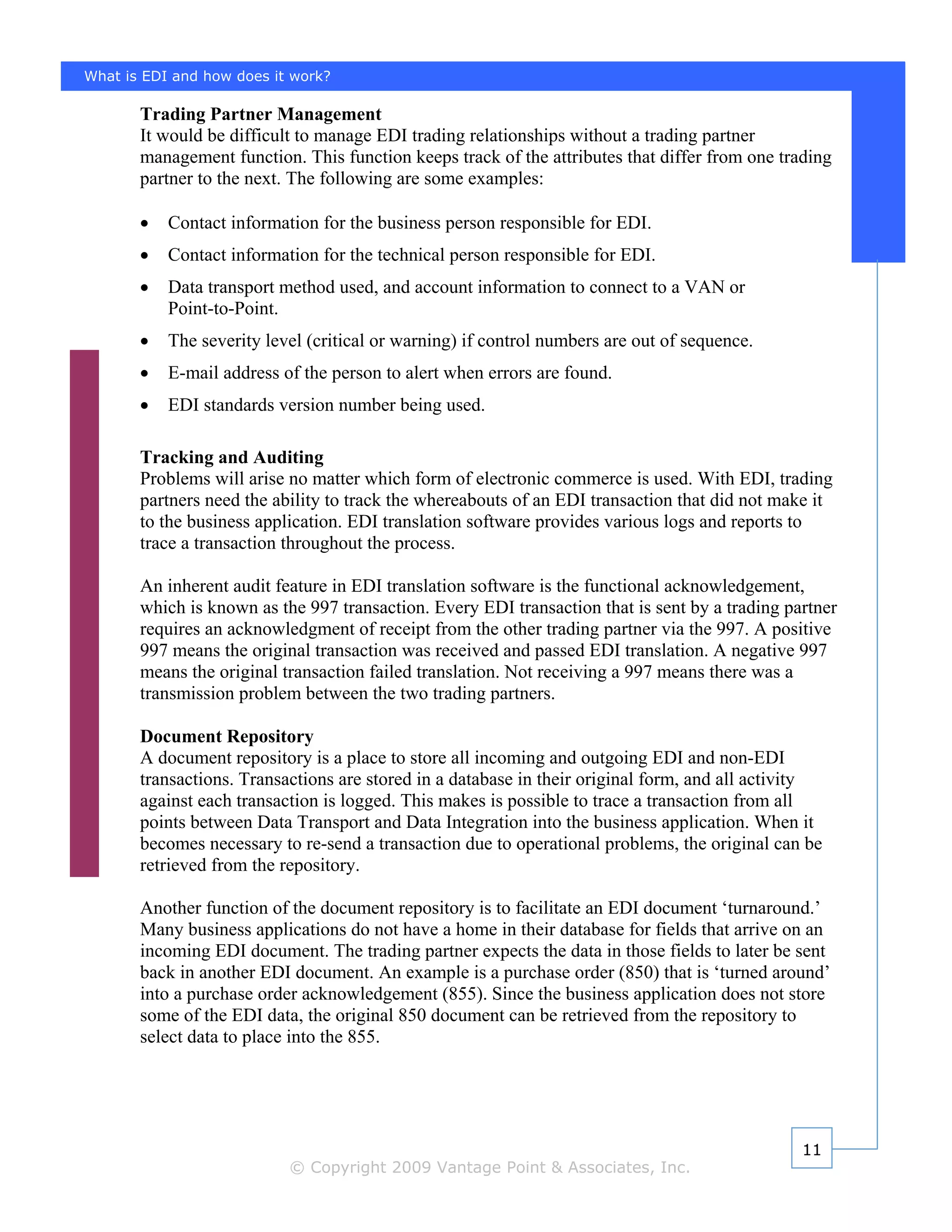What is EDI and how does it work?

       Trading Partner Management
       It would be difficult to manage EDI trading relationships without a trading partner
       management function. This function keeps track of the attributes that differ from one trading
       partner to the next. The following are some examples:

       •   Contact information for the business person responsible for EDI.
       •   Contact information for the technical person responsible for EDI.
       •   Data transport method used, and account information to connect to a VAN or
           Point-to-Point.
       •   The severity level (critical or warning) if control numbers are out of sequence.
       •   E-mail address of the person to alert when errors are found.
       •   EDI standards version number being used.

       Tracking and Auditing
       Problems will arise no matter which form of electronic commerce is used. With EDI, trading
       partners need the ability to track the whereabouts of an EDI transaction that did not make it
       to the business application. EDI translation software provides various logs and reports to
       trace a transaction throughout the process.

       An inherent audit feature in EDI translation software is the functional acknowledgement,
       which is known as the 997 transaction. Every EDI transaction that is sent by a trading partner
       requires an acknowledgment of receipt from the other trading partner via the 997. A positive
       997 means the original transaction was received and passed EDI translation. A negative 997
       means the original transaction failed translation. Not receiving a 997 means there was a
       transmission problem between the two trading partners.

       Document Repository
       A document repository is a place to store all incoming and outgoing EDI and non-EDI
       transactions. Transactions are stored in a database in their original form, and all activity
       against each transaction is logged. This makes is possible to trace a transaction from all
       points between Data Transport and Data Integration into the business application. When it
       becomes necessary to re-send a transaction due to operational problems, the original can be
       retrieved from the repository.

       Another function of the document repository is to facilitate an EDI document ‘turnaround.’
       Many business applications do not have a home in their database for fields that arrive on an
       incoming EDI document. The trading partner expects the data in those fields to later be sent
       back in another EDI document. An example is a purchase order (850) that is ‘turned around’
       into a purchase order acknowledgement (855). Since the business application does not store
       some of the EDI data, the original 850 document can be retrieved from the repository to
       select data to place into the 855.




                                                                                                11
                           © Copyright 2009 Vantage Point & Associates, Inc.
 