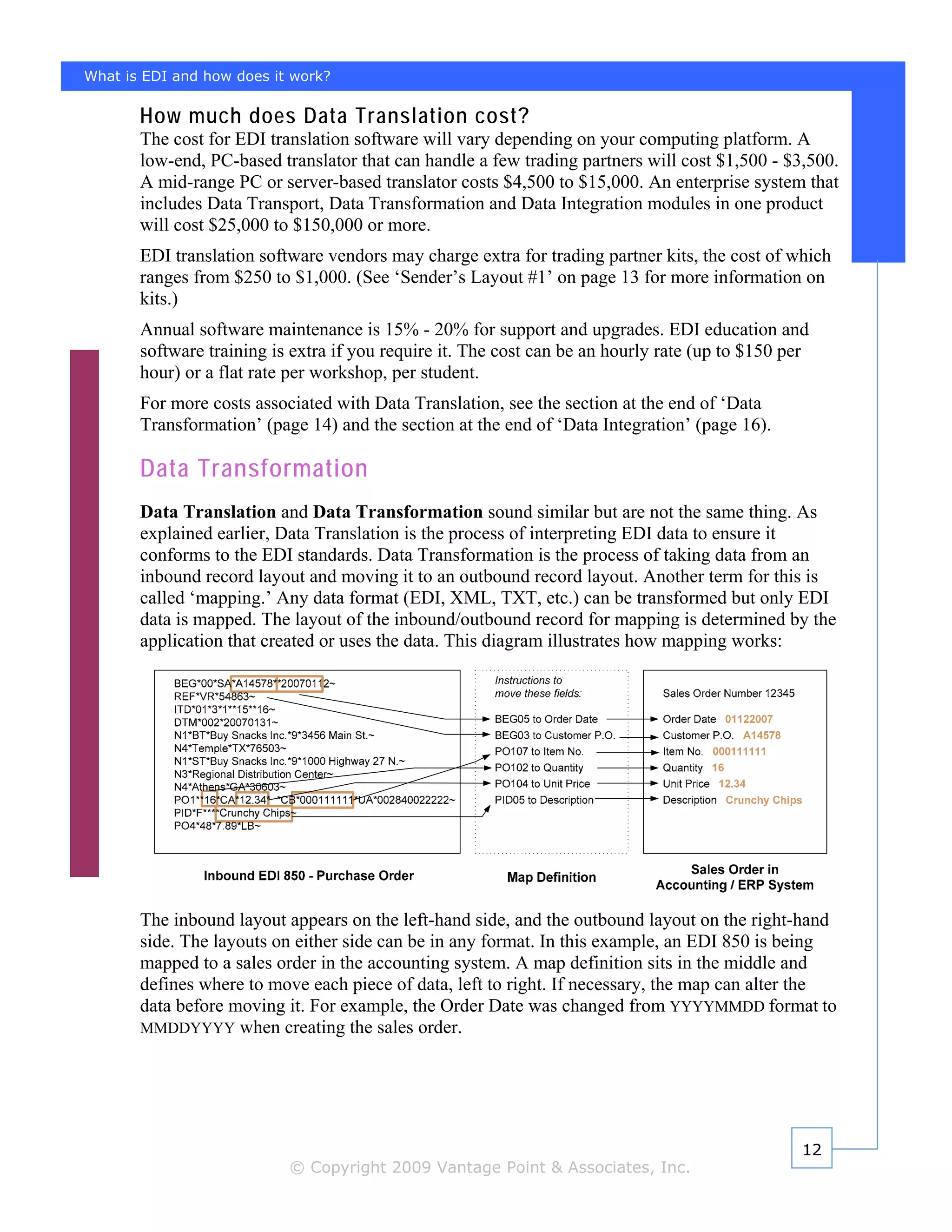 What is EDI and how does it work?

       How much does Data Translation cost?
       The cost for EDI translation software will vary depending on your computing platform. A
       low-end, PC-based translator that can handle a few trading partners will cost $1,500 - $3,500.
       A mid-range PC or server-based translator costs $4,500 to $15,000. An enterprise system that
       includes Data Transport, Data Transformation and Data Integration modules in one product
       will cost $25,000 to $150,000 or more.
       EDI translation software vendors may charge extra for trading partner kits, the cost of which
       ranges from $250 to $1,000. (See ‘Sender’s Layout #1’ on page 13 for more information on
       kits.)
       Annual software maintenance is 15% - 20% for support and upgrades. EDI education and
       software training is extra if you require it. The cost can be an hourly rate (up to $150 per
       hour) or a flat rate per workshop, per student.
       For more costs associated with Data Translation, see the section at the end of ‘Data
       Transformation’ (page 14) and the section at the end of ‘Data Integration’ (page 16).

       Data Transformation
       Data Translation and Data Transformation sound similar but are not the same thing. As
       explained earlier, Data Translation is the process of interpreting EDI data to ensure it
       conforms to the EDI standards. Data Transformation is the process of taking data from an
       inbound record layout and moving it to an outbound record layout. Another term for this is
       called ‘mapping.’ Any data format (EDI, XML, TXT, etc.) can be transformed but only EDI
       data is mapped. The layout of the inbound/outbound record for mapping is determined by the
       application that created or uses the data. This diagram illustrates how mapping works:




       The inbound layout appears on the left-hand side, and the outbound layout on the right-hand
       side. The layouts on either side can be in any format. In this example, an EDI 850 is being
       mapped to a sales order in the accounting system. A map definition sits in the middle and
       defines where to move each piece of data, left to right. If necessary, the map can alter the
       data before moving it. For example, the Order Date was changed from YYYYMMDD format to
       MMDDYYYY when creating the sales order.




                                                                                                  12
                           © Copyright 2009 Vantage Point & Associates, Inc.
 