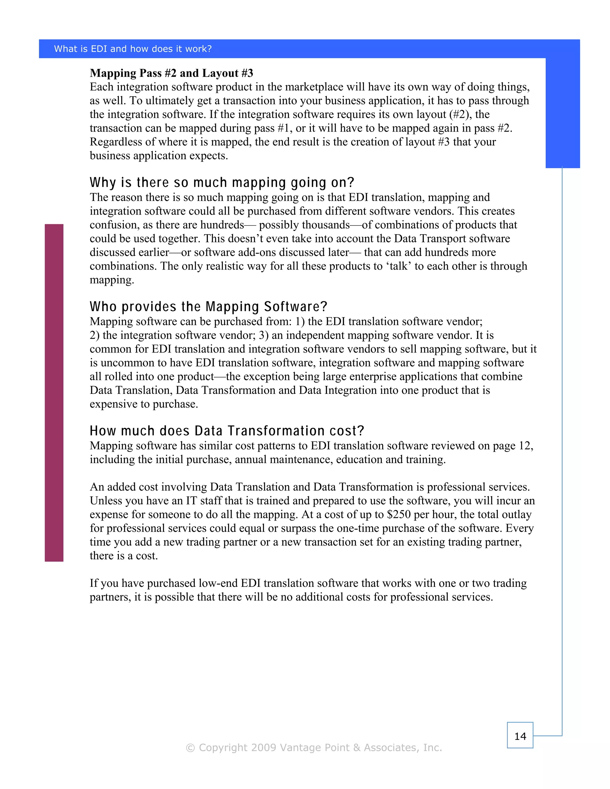 What is EDI and how does it work?

       Mapping Pass #2 and Layout #3
       Each integration software product in the marketplace will have its own way of doing things,
       as well. To ultimately get a transaction into your business application, it has to pass through
       the integration software. If the integration software requires its own layout (#2), the
       transaction can be mapped during pass #1, or it will have to be mapped again in pass #2.
       Regardless of where it is mapped, the end result is the creation of layout #3 that your
       business application expects.

       Why is there so much mapping going on?
       The reason there is so much mapping going on is that EDI translation, mapping and
       integration software could all be purchased from different software vendors. This creates
       confusion, as there are hundreds— possibly thousands—of combinations of products that
       could be used together. This doesn’t even take into account the Data Transport software
       discussed earlier—or software add-ons discussed later— that can add hundreds more
       combinations. The only realistic way for all these products to ‘talk’ to each other is through
       mapping.

       Who provides the Mapping Software?
       Mapping software can be purchased from: 1) the EDI translation software vendor;
       2) the integration software vendor; 3) an independent mapping software vendor. It is
       common for EDI translation and integration software vendors to sell mapping software, but it
       is uncommon to have EDI translation software, integration software and mapping software
       all rolled into one product—the exception being large enterprise applications that combine
       Data Translation, Data Transformation and Data Integration into one product that is
       expensive to purchase.

       How much does Data Transformation cost?
       Mapping software has similar cost patterns to EDI translation software reviewed on page 12,
       including the initial purchase, annual maintenance, education and training.

       An added cost involving Data Translation and Data Transformation is professional services.
       Unless you have an IT staff that is trained and prepared to use the software, you will incur an
       expense for someone to do all the mapping. At a cost of up to $250 per hour, the total outlay
       for professional services could equal or surpass the one-time purchase of the software. Every
       time you add a new trading partner or a new transaction set for an existing trading partner,
       there is a cost.

       If you have purchased low-end EDI translation software that works with one or two trading
       partners, it is possible that there will be no additional costs for professional services.




                                                                                                  14
                           © Copyright 2009 Vantage Point & Associates, Inc.
 
