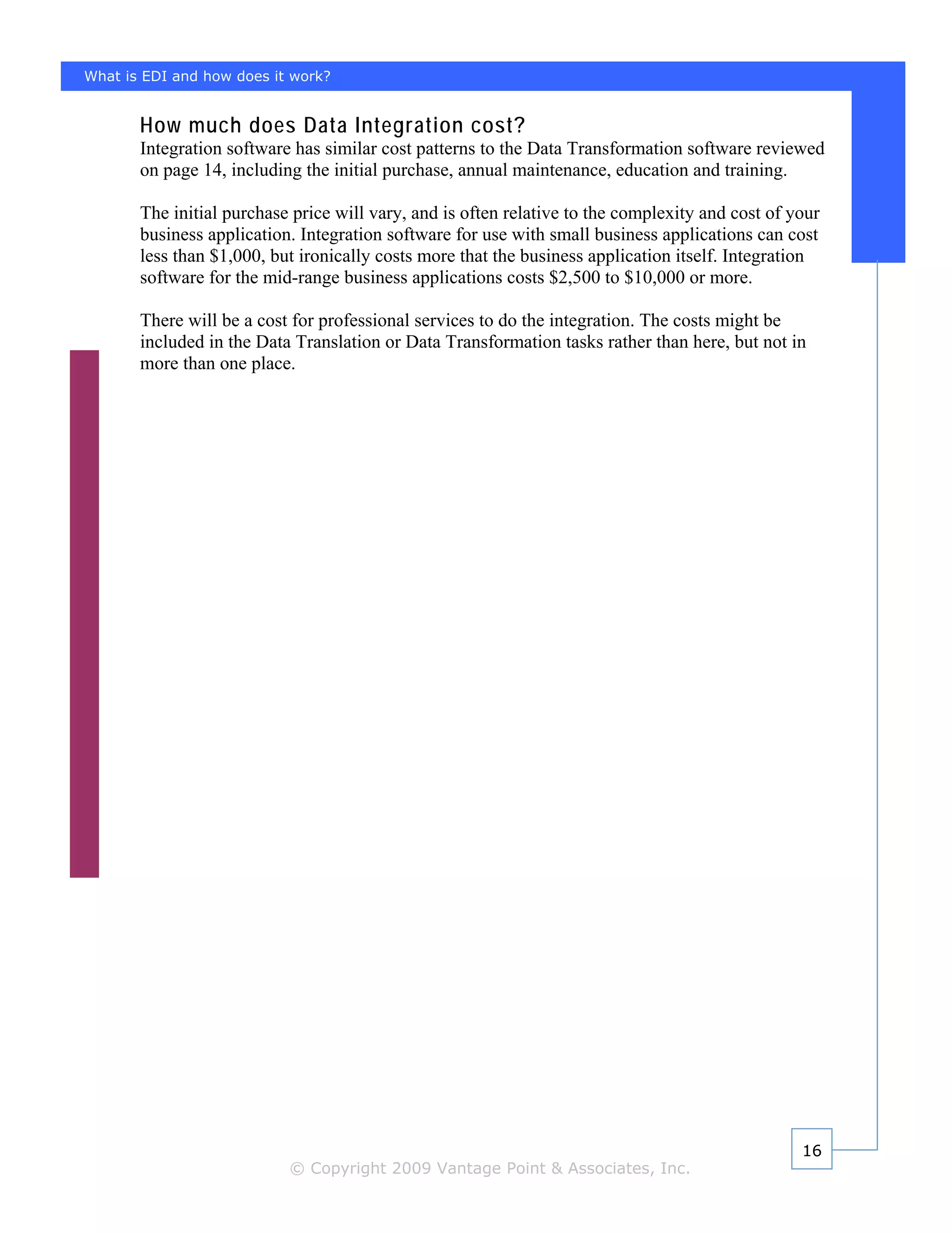 What is EDI and how does it work?


       How much does Data Integration cost?
       Integration software has similar cost patterns to the Data Transformation software reviewed
       on page 14, including the initial purchase, annual maintenance, education and training.

       The initial purchase price will vary, and is often relative to the complexity and cost of your
       business application. Integration software for use with small business applications can cost
       less than $1,000, but ironically costs more that the business application itself. Integration
       software for the mid-range business applications costs $2,500 to $10,000 or more.

       There will be a cost for professional services to do the integration. The costs might be
       included in the Data Translation or Data Transformation tasks rather than here, but not in
       more than one place.




                                                                                                  16
                           © Copyright 2009 Vantage Point & Associates, Inc.
 