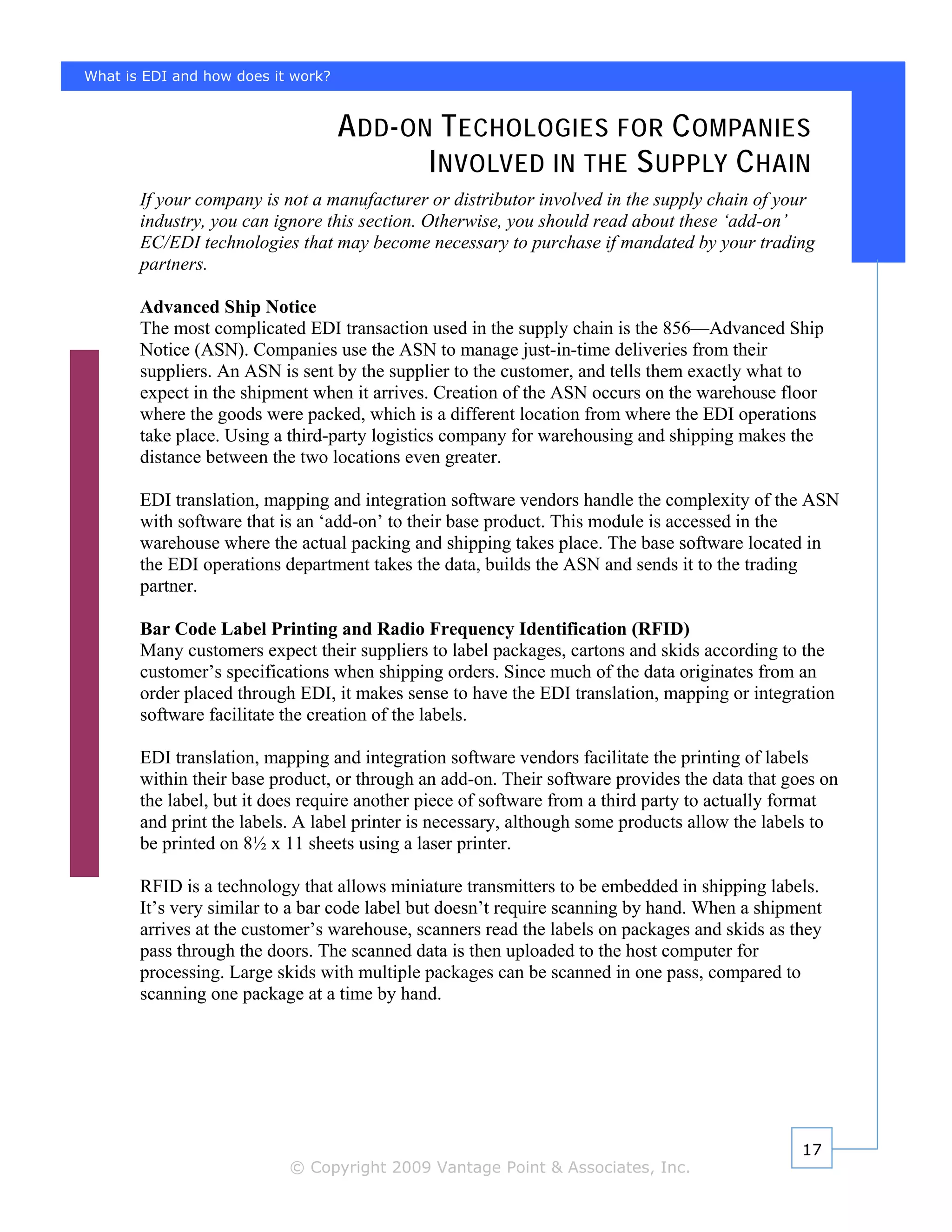 What is EDI and how does it work?


                                    A DD - ON T ECHOLOGIES FOR C OMPANIES
                                             I NVOLVED IN THE S UPPLY C HAIN
       If your company is not a manufacturer or distributor involved in the supply chain of your
       industry, you can ignore this section. Otherwise, you should read about these ‘add-on’
       EC/EDI technologies that may become necessary to purchase if mandated by your trading
       partners.

       Advanced Ship Notice
       The most complicated EDI transaction used in the supply chain is the 856—Advanced Ship
       Notice (ASN). Companies use the ASN to manage just-in-time deliveries from their
       suppliers. An ASN is sent by the supplier to the customer, and tells them exactly what to
       expect in the shipment when it arrives. Creation of the ASN occurs on the warehouse floor
       where the goods were packed, which is a different location from where the EDI operations
       take place. Using a third-party logistics company for warehousing and shipping makes the
       distance between the two locations even greater.

       EDI translation, mapping and integration software vendors handle the complexity of the ASN
       with software that is an ‘add-on’ to their base product. This module is accessed in the
       warehouse where the actual packing and shipping takes place. The base software located in
       the EDI operations department takes the data, builds the ASN and sends it to the trading
       partner.

       Bar Code Label Printing and Radio Frequency Identification (RFID)
       Many customers expect their suppliers to label packages, cartons and skids according to the
       customer’s specifications when shipping orders. Since much of the data originates from an
       order placed through EDI, it makes sense to have the EDI translation, mapping or integration
       software facilitate the creation of the labels.

       EDI translation, mapping and integration software vendors facilitate the printing of labels
       within their base product, or through an add-on. Their software provides the data that goes on
       the label, but it does require another piece of software from a third party to actually format
       and print the labels. A label printer is necessary, although some products allow the labels to
       be printed on 8½ x 11 sheets using a laser printer.

       RFID is a technology that allows miniature transmitters to be embedded in shipping labels.
       It’s very similar to a bar code label but doesn’t require scanning by hand. When a shipment
       arrives at the customer’s warehouse, scanners read the labels on packages and skids as they
       pass through the doors. The scanned data is then uploaded to the host computer for
       processing. Large skids with multiple packages can be scanned in one pass, compared to
       scanning one package at a time by hand.




                                                                                                17
                           © Copyright 2009 Vantage Point & Associates, Inc.
 