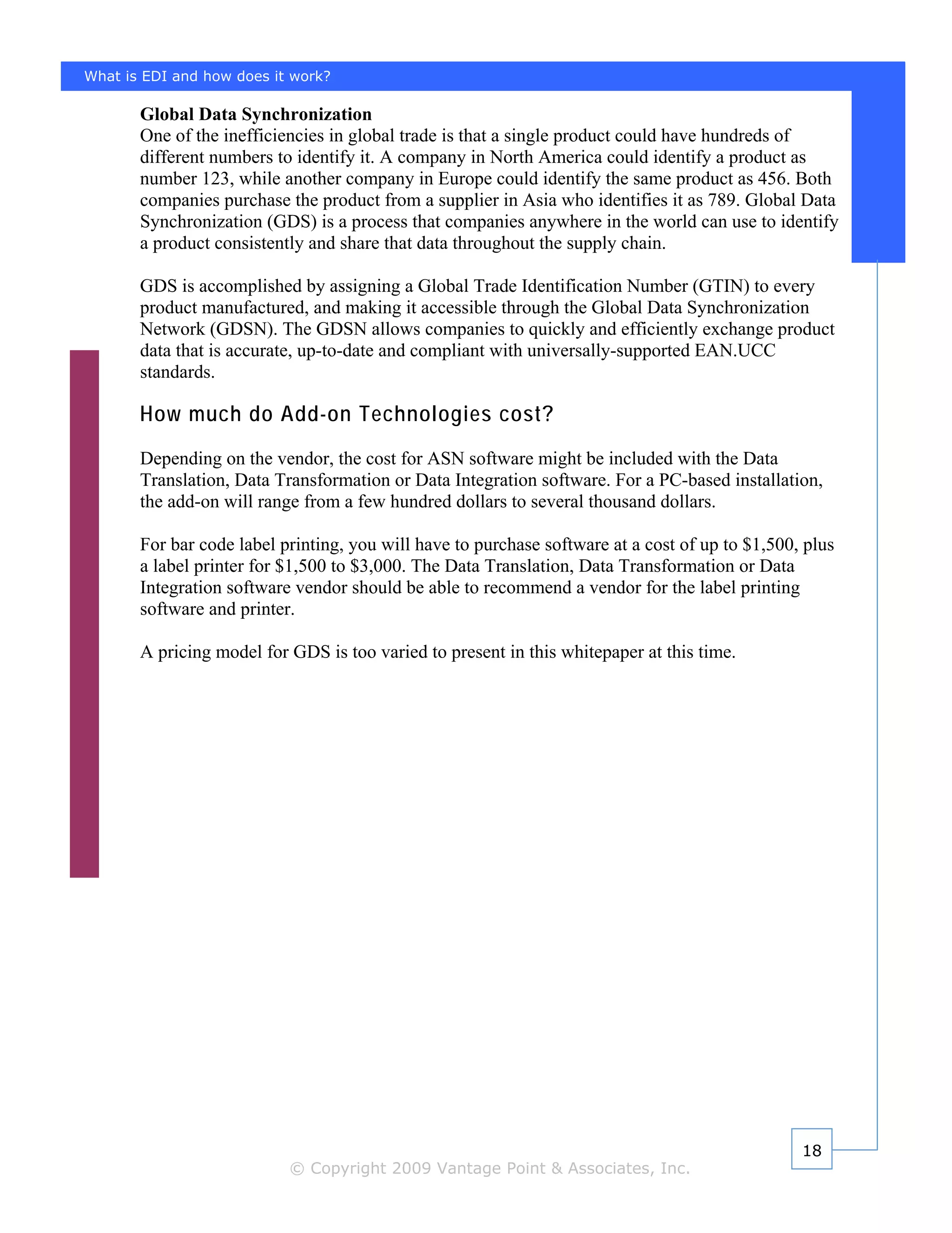 What is EDI and how does it work?

       Global Data Synchronization
       One of the inefficiencies in global trade is that a single product could have hundreds of
       different numbers to identify it. A company in North America could identify a product as
       number 123, while another company in Europe could identify the same product as 456. Both
       companies purchase the product from a supplier in Asia who identifies it as 789. Global Data
       Synchronization (GDS) is a process that companies anywhere in the world can use to identify
       a product consistently and share that data throughout the supply chain.

       GDS is accomplished by assigning a Global Trade Identification Number (GTIN) to every
       product manufactured, and making it accessible through the Global Data Synchronization
       Network (GDSN). The GDSN allows companies to quickly and efficiently exchange product
       data that is accurate, up-to-date and compliant with universally-supported EAN.UCC
       standards.

       How much do Add-on Technologies cost?
       Depending on the vendor, the cost for ASN software might be included with the Data
       Translation, Data Transformation or Data Integration software. For a PC-based installation,
       the add-on will range from a few hundred dollars to several thousand dollars.

       For bar code label printing, you will have to purchase software at a cost of up to $1,500, plus
       a label printer for $1,500 to $3,000. The Data Translation, Data Transformation or Data
       Integration software vendor should be able to recommend a vendor for the label printing
       software and printer.

       A pricing model for GDS is too varied to present in this whitepaper at this time.




                                                                                                 18
                           © Copyright 2009 Vantage Point & Associates, Inc.
 