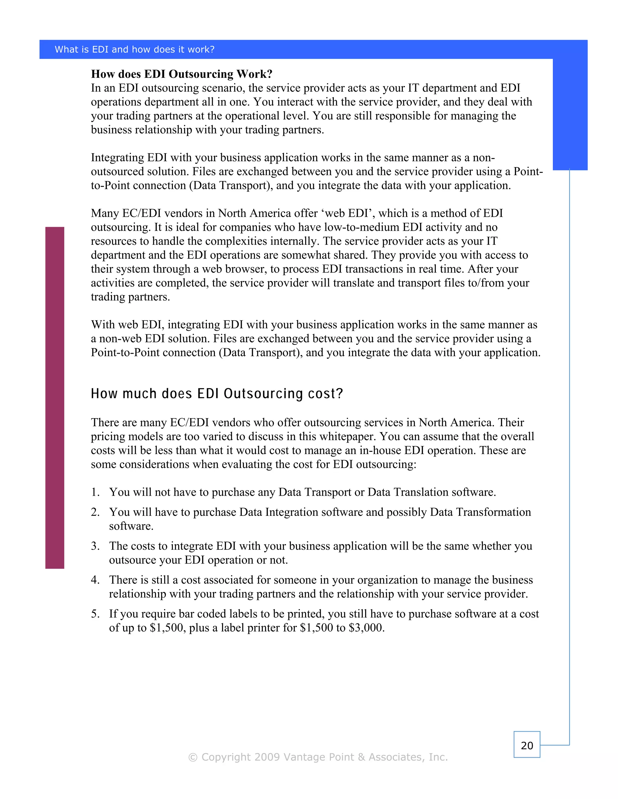 What is EDI and how does it work?

       How does EDI Outsourcing Work?
       In an EDI outsourcing scenario, the service provider acts as your IT department and EDI
       operations department all in one. You interact with the service provider, and they deal with
       your trading partners at the operational level. You are still responsible for managing the
       business relationship with your trading partners.

       Integrating EDI with your business application works in the same manner as a non-
       outsourced solution. Files are exchanged between you and the service provider using a Point-
       to-Point connection (Data Transport), and you integrate the data with your application.

       Many EC/EDI vendors in North America offer ‘web EDI’, which is a method of EDI
       outsourcing. It is ideal for companies who have low-to-medium EDI activity and no
       resources to handle the complexities internally. The service provider acts as your IT
       department and the EDI operations are somewhat shared. They provide you with access to
       their system through a web browser, to process EDI transactions in real time. After your
       activities are completed, the service provider will translate and transport files to/from your
       trading partners.

       With web EDI, integrating EDI with your business application works in the same manner as
       a non-web EDI solution. Files are exchanged between you and the service provider using a
       Point-to-Point connection (Data Transport), and you integrate the data with your application.


       How much does EDI Outsourcing cost?
       There are many EC/EDI vendors who offer outsourcing services in North America. Their
       pricing models are too varied to discuss in this whitepaper. You can assume that the overall
       costs will be less than what it would cost to manage an in-house EDI operation. These are
       some considerations when evaluating the cost for EDI outsourcing:

       1. You will not have to purchase any Data Transport or Data Translation software.
       2. You will have to purchase Data Integration software and possibly Data Transformation
          software.
       3. The costs to integrate EDI with your business application will be the same whether you
          outsource your EDI operation or not.
       4. There is still a cost associated for someone in your organization to manage the business
          relationship with your trading partners and the relationship with your service provider.
       5. If you require bar coded labels to be printed, you still have to purchase software at a cost
          of up to $1,500, plus a label printer for $1,500 to $3,000.




                                                                                                   20
                           © Copyright 2009 Vantage Point & Associates, Inc.
 
