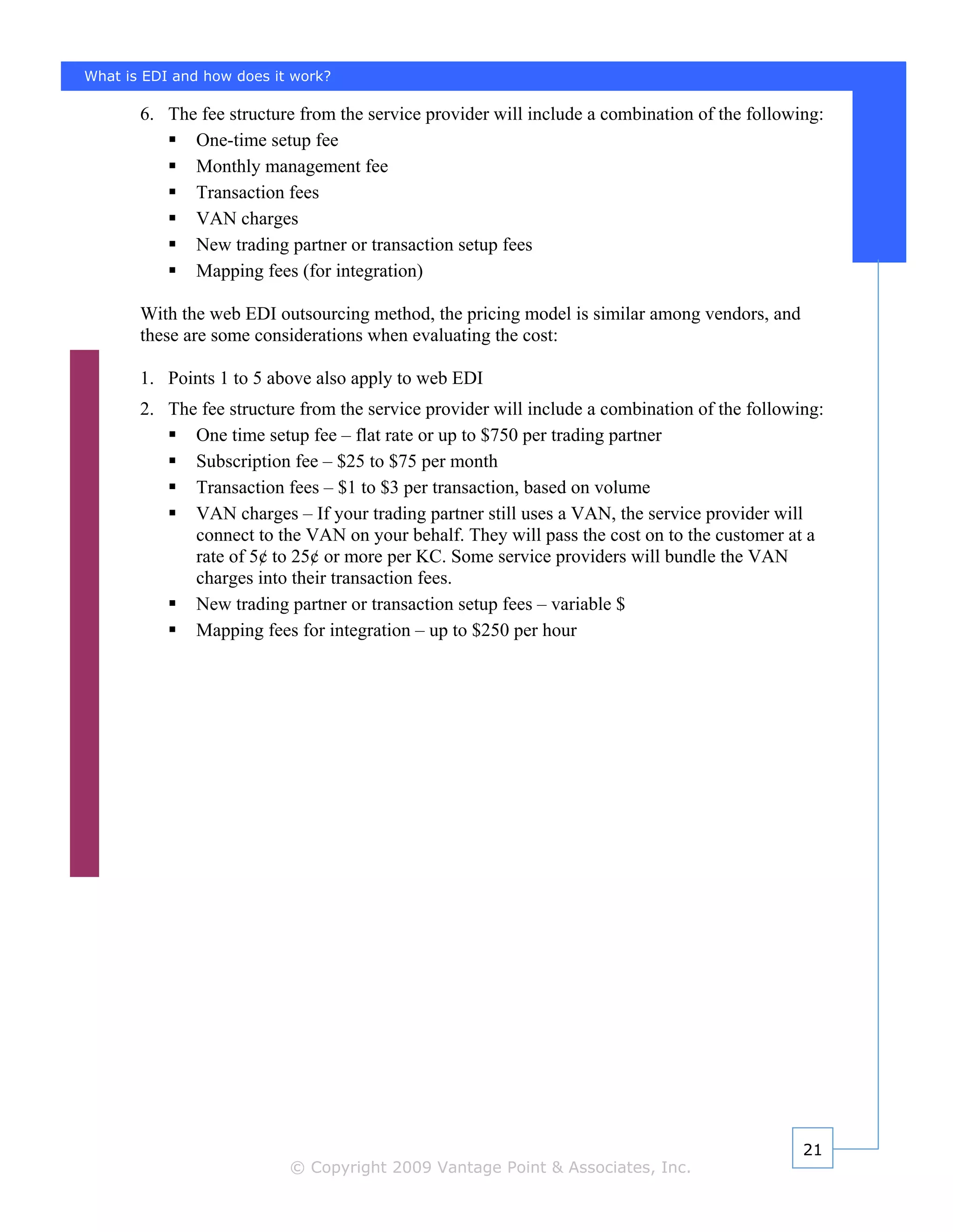 What is EDI and how does it work?

       6. The fee structure from the service provider will include a combination of the following:
             One-time setup fee
             Monthly management fee
             Transaction fees
             VAN charges
             New trading partner or transaction setup fees
             Mapping fees (for integration)

       With the web EDI outsourcing method, the pricing model is similar among vendors, and
       these are some considerations when evaluating the cost:

       1. Points 1 to 5 above also apply to web EDI
       2. The fee structure from the service provider will include a combination of the following:
             One time setup fee – flat rate or up to $750 per trading partner
             Subscription fee – $25 to $75 per month
             Transaction fees – $1 to $3 per transaction, based on volume
             VAN charges – If your trading partner still uses a VAN, the service provider will
             connect to the VAN on your behalf. They will pass the cost on to the customer at a
             rate of 5¢ to 25¢ or more per KC. Some service providers will bundle the VAN
             charges into their transaction fees.
             New trading partner or transaction setup fees – variable $
             Mapping fees for integration – up to $250 per hour




                                                                                               21
                           © Copyright 2009 Vantage Point & Associates, Inc.
 