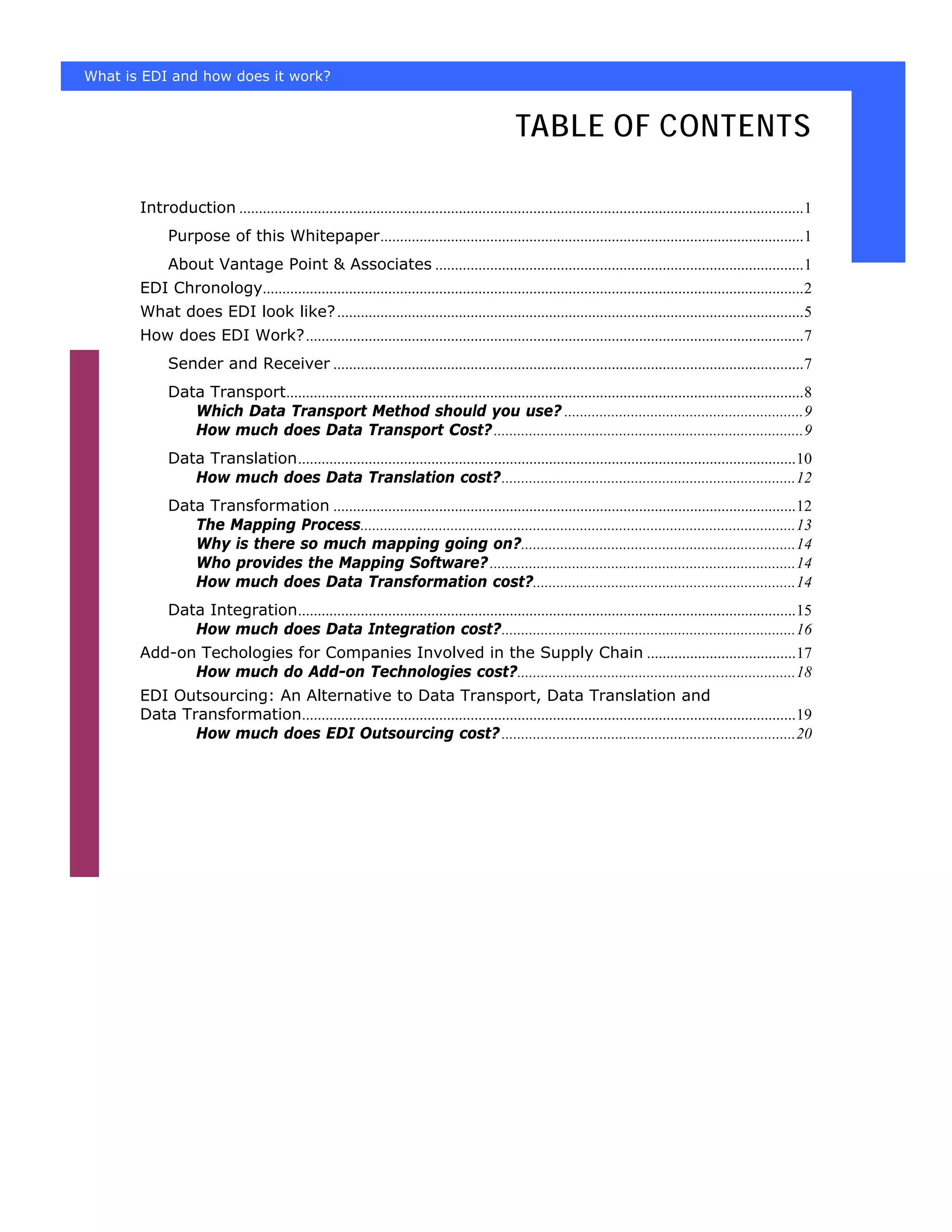 What is EDI and how does it work?


                                                                                               TABLE OF CONTENTS

       Introduction ................................................................................................................................................1
             Purpose of this Whitepaper............................................................................................................1
             About Vantage Point & Associates ..............................................................................................1
       EDI Chronology..........................................................................................................................................2
       What does EDI look like? .......................................................................................................................5
       How does EDI Work?...............................................................................................................................7
             Sender and Receiver ........................................................................................................................7
             Data Transport....................................................................................................................................8
                Which Data Transport Method should you use? .............................................................9
                How much does Data Transport Cost? ...............................................................................9
             Data Translation...............................................................................................................................10
                How much does Data Translation cost?...........................................................................12
             Data Transformation ......................................................................................................................12
                The Mapping Process...............................................................................................................13
                Why is there so much mapping going on?......................................................................14
                Who provides the Mapping Software? ..............................................................................14
                How much does Data Transformation cost?...................................................................14
             Data Integration...............................................................................................................................15
                How much does Data Integration cost?...........................................................................16
       Add-on Techologies for Companies Involved in the Supply Chain ......................................17
             How much do Add-on Technologies cost?.......................................................................18
       EDI Outsourcing: An Alternative to Data Transport, Data Translation and
       Data Transformation..............................................................................................................................19
              How much does EDI Outsourcing cost? ...........................................................................20
 