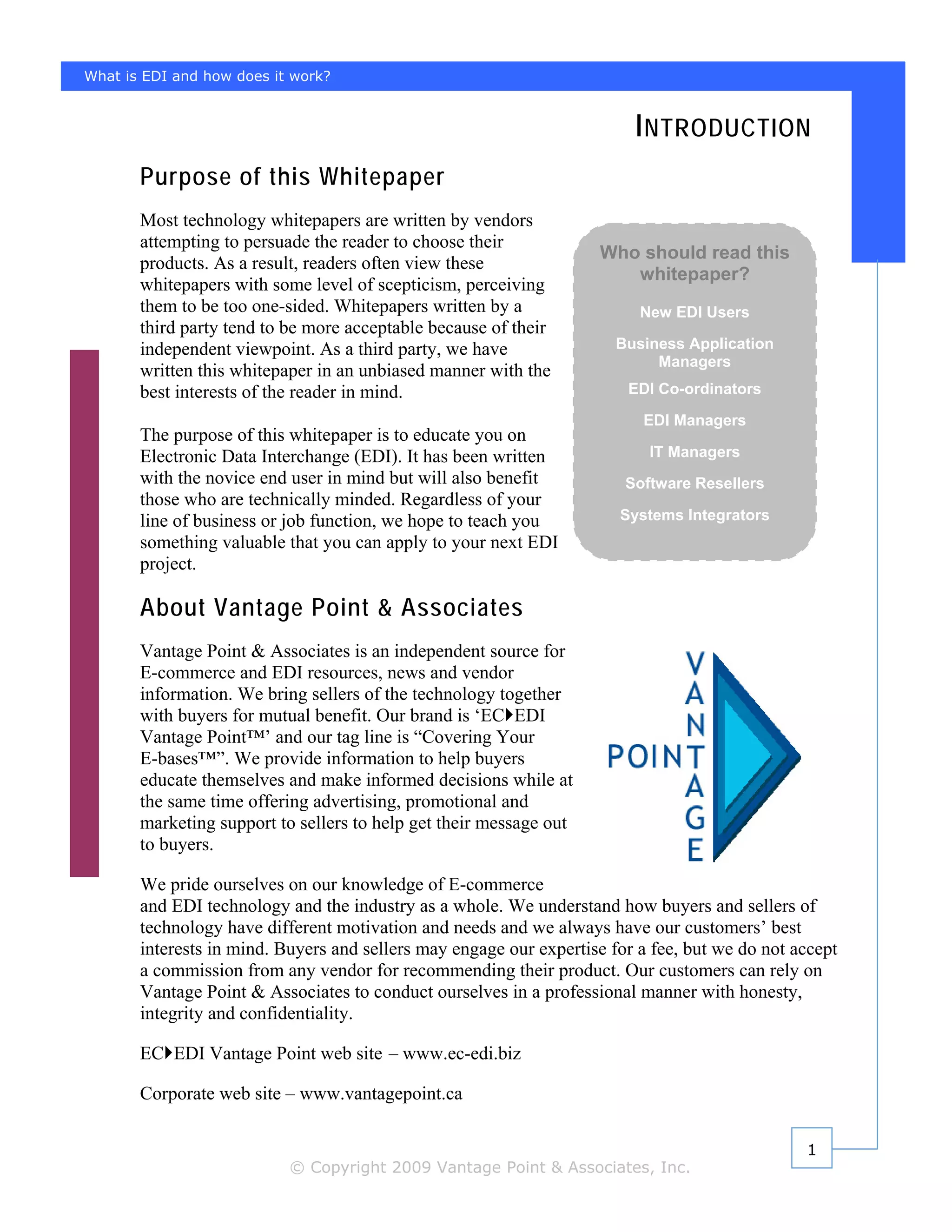 What is EDI and how does it work?


                                                                         I NTRODUCTION
       Purpose of this Whitepaper
       Most technology whitepapers are written by vendors
       attempting to persuade the reader to choose their
                                                                    Who should read this
       products. As a result, readers often view these
                                                                       whitepaper?
       whitepapers with some level of scepticism, perceiving
       them to be too one-sided. Whitepapers written by a                 New EDI Users
       third party tend to be more acceptable because of their
       independent viewpoint. As a third party, we have                Business Application
                                                                            Managers
       written this whitepaper in an unbiased manner with the
       best interests of the reader in mind.                            EDI Co-ordinators

                                                                          EDI Managers
       The purpose of this whitepaper is to educate you on
       Electronic Data Interchange (EDI). It has been written              IT Managers
       with the novice end user in mind but will also benefit           Software Resellers
       those who are technically minded. Regardless of your
       line of business or job function, we hope to teach you          Systems Integrators
       something valuable that you can apply to your next EDI
       project.

       About Vantage Point & Associates
       Vantage Point & Associates is an independent source for
       E-commerce and EDI resources, news and vendor
       information. We bring sellers of the technology together
       with buyers for mutual benefit. Our brand is ‘EC EDI
       Vantage Point™’ and our tag line is “Covering Your
       E-bases™”. We provide information to help buyers
       educate themselves and make informed decisions while at
       the same time offering advertising, promotional and
       marketing support to sellers to help get their message out
       to buyers.

       We pride ourselves on our knowledge of E-commerce
       and EDI technology and the industry as a whole. We understand how buyers and sellers of
       technology have different motivation and needs and we always have our customers’ best
       interests in mind. Buyers and sellers may engage our expertise for a fee, but we do not accept
       a commission from any vendor for recommending their product. Our customers can rely on
       Vantage Point & Associates to conduct ourselves in a professional manner with honesty,
       integrity and confidentiality.

       EC EDI Vantage Point web site – www.ec-edi.biz

       Corporate web site – www.vantagepoint.ca

                                                                                                1
                           © Copyright 2009 Vantage Point & Associates, Inc.
 