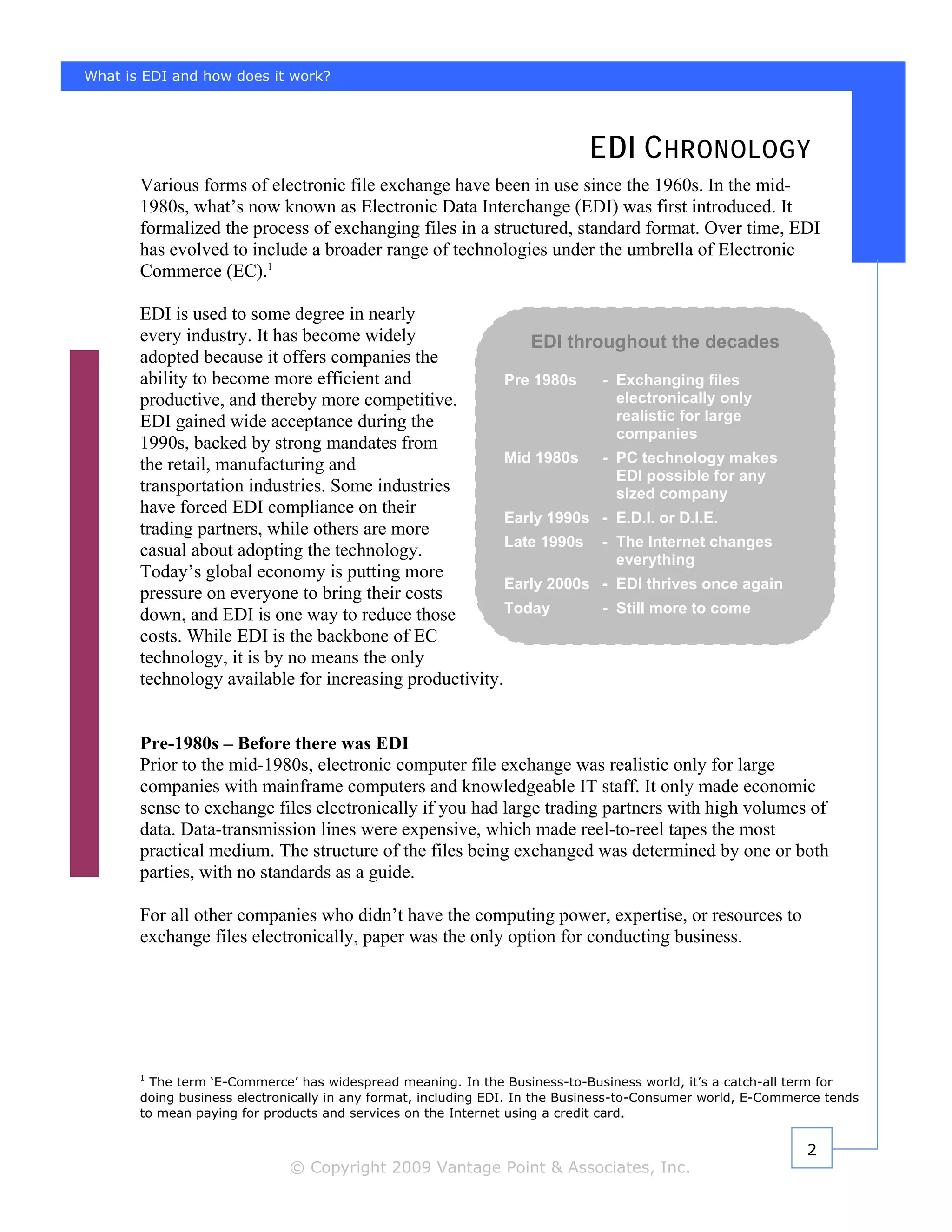 What is EDI and how does it work?




                                                                            EDI C HRONOLOGY
       Various forms of electronic file exchange have been in use since the 1960s. In the mid-
       1980s, what’s now known as Electronic Data Interchange (EDI) was first introduced. It
       formalized the process of exchanging files in a structured, standard format. Over time, EDI
       has evolved to include a broader range of technologies under the umbrella of Electronic
       Commerce (EC).1

       EDI is used to some degree in nearly
       every industry. It has become widely                 EDI throughout the decades
       adopted because it offers companies the
       ability to become more efficient and              Pre 1980s   - Exchanging files
       productive, and thereby more competitive.                       electronically only
       EDI gained wide acceptance during the                           realistic for large
                                                                       companies
       1990s, backed by strong mandates from
       the retail, manufacturing and                     Mid 1980s   - PC technology makes
                                                                       EDI possible for any
       transportation industries. Some industries                      sized company
       have forced EDI compliance on their
                                                         Early 1990s - E.D.I. or D.I.E.
       trading partners, while others are more
                                                         Late 1990s - The Internet changes
       casual about adopting the technology.                           everything
       Today’s global economy is putting more
                                                         Early 2000s - EDI thrives once again
       pressure on everyone to bring their costs
       down, and EDI is one way to reduce those          Today       - Still more to come
       costs. While EDI is the backbone of EC
       technology, it is by no means the only
       technology available for increasing productivity.


       Pre-1980s – Before there was EDI
       Prior to the mid-1980s, electronic computer file exchange was realistic only for large
       companies with mainframe computers and knowledgeable IT staff. It only made economic
       sense to exchange files electronically if you had large trading partners with high volumes of
       data. Data-transmission lines were expensive, which made reel-to-reel tapes the most
       practical medium. The structure of the files being exchanged was determined by one or both
       parties, with no standards as a guide.

       For all other companies who didn’t have the computing power, expertise, or resources to
       exchange files electronically, paper was the only option for conducting business.




       1
         The term ‘E-Commerce’ has widespread meaning. In the Business-to-Business world, it’s a catch-all term for
       doing business electronically in any format, including EDI. In the Business-to-Consumer world, E-Commerce tends
       to mean paying for products and services on the Internet using a credit card.


                                                                                                             2
                              © Copyright 2009 Vantage Point & Associates, Inc.
 