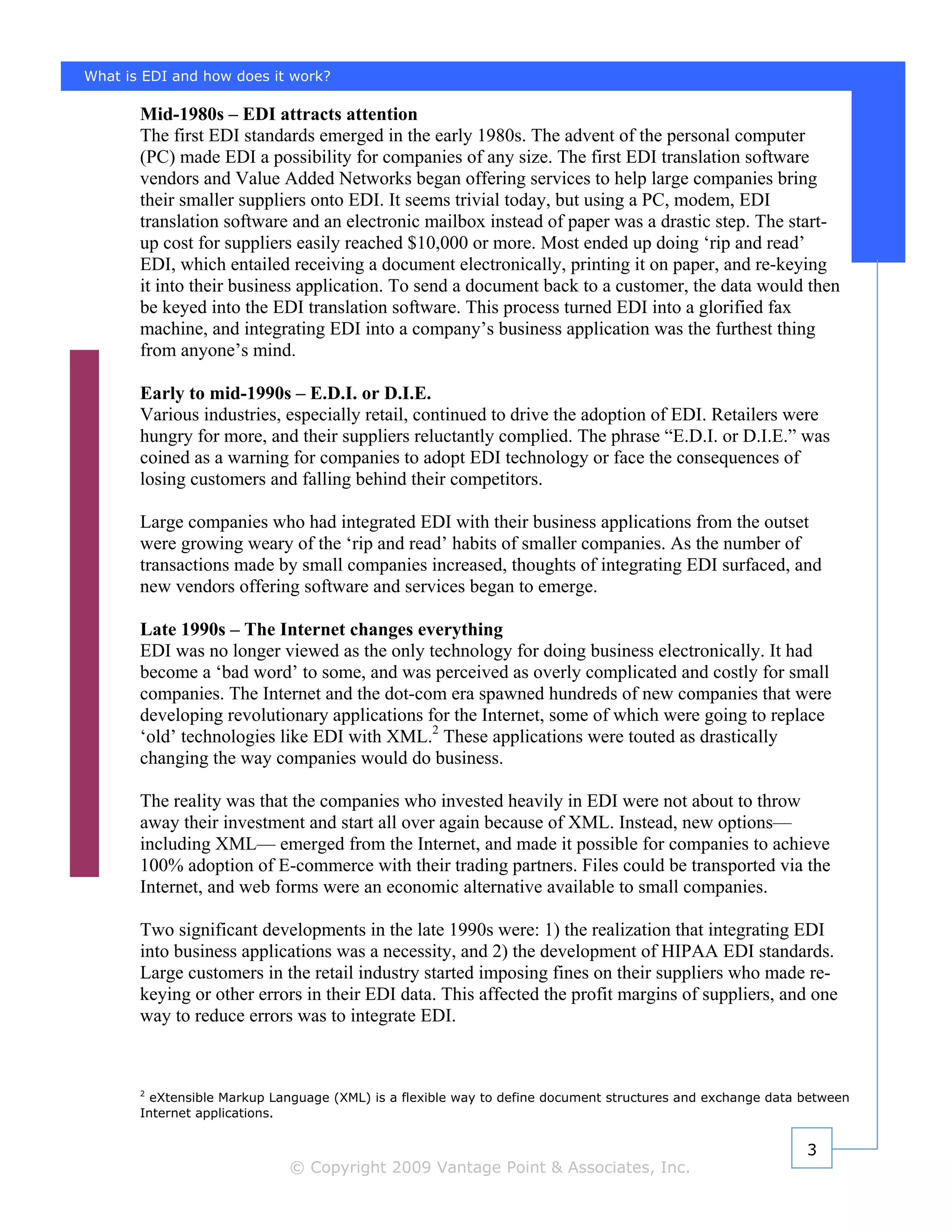 What is EDI and how does it work?

       Mid-1980s – EDI attracts attention
       The first EDI standards emerged in the early 1980s. The advent of the personal computer
       (PC) made EDI a possibility for companies of any size. The first EDI translation software
       vendors and Value Added Networks began offering services to help large companies bring
       their smaller suppliers onto EDI. It seems trivial today, but using a PC, modem, EDI
       translation software and an electronic mailbox instead of paper was a drastic step. The start-
       up cost for suppliers easily reached $10,000 or more. Most ended up doing ‘rip and read’
       EDI, which entailed receiving a document electronically, printing it on paper, and re-keying
       it into their business application. To send a document back to a customer, the data would then
       be keyed into the EDI translation software. This process turned EDI into a glorified fax
       machine, and integrating EDI into a company’s business application was the furthest thing
       from anyone’s mind.

       Early to mid-1990s – E.D.I. or D.I.E.
       Various industries, especially retail, continued to drive the adoption of EDI. Retailers were
       hungry for more, and their suppliers reluctantly complied. The phrase “E.D.I. or D.I.E.” was
       coined as a warning for companies to adopt EDI technology or face the consequences of
       losing customers and falling behind their competitors.

       Large companies who had integrated EDI with their business applications from the outset
       were growing weary of the ‘rip and read’ habits of smaller companies. As the number of
       transactions made by small companies increased, thoughts of integrating EDI surfaced, and
       new vendors offering software and services began to emerge.

       Late 1990s – The Internet changes everything
       EDI was no longer viewed as the only technology for doing business electronically. It had
       become a ‘bad word’ to some, and was perceived as overly complicated and costly for small
       companies. The Internet and the dot-com era spawned hundreds of new companies that were
       developing revolutionary applications for the Internet, some of which were going to replace
       ‘old’ technologies like EDI with XML.2 These applications were touted as drastically
       changing the way companies would do business.

       The reality was that the companies who invested heavily in EDI were not about to throw
       away their investment and start all over again because of XML. Instead, new options—
       including XML— emerged from the Internet, and made it possible for companies to achieve
       100% adoption of E-commerce with their trading partners. Files could be transported via the
       Internet, and web forms were an economic alternative available to small companies.

       Two significant developments in the late 1990s were: 1) the realization that integrating EDI
       into business applications was a necessity, and 2) the development of HIPAA EDI standards.
       Large customers in the retail industry started imposing fines on their suppliers who made re-
       keying or other errors in their EDI data. This affected the profit margins of suppliers, and one
       way to reduce errors was to integrate EDI.



       2
         eXtensible Markup Language (XML) is a flexible way to define document structures and exchange data between
       Internet applications.


                                                                                                            3
                             © Copyright 2009 Vantage Point & Associates, Inc.
 