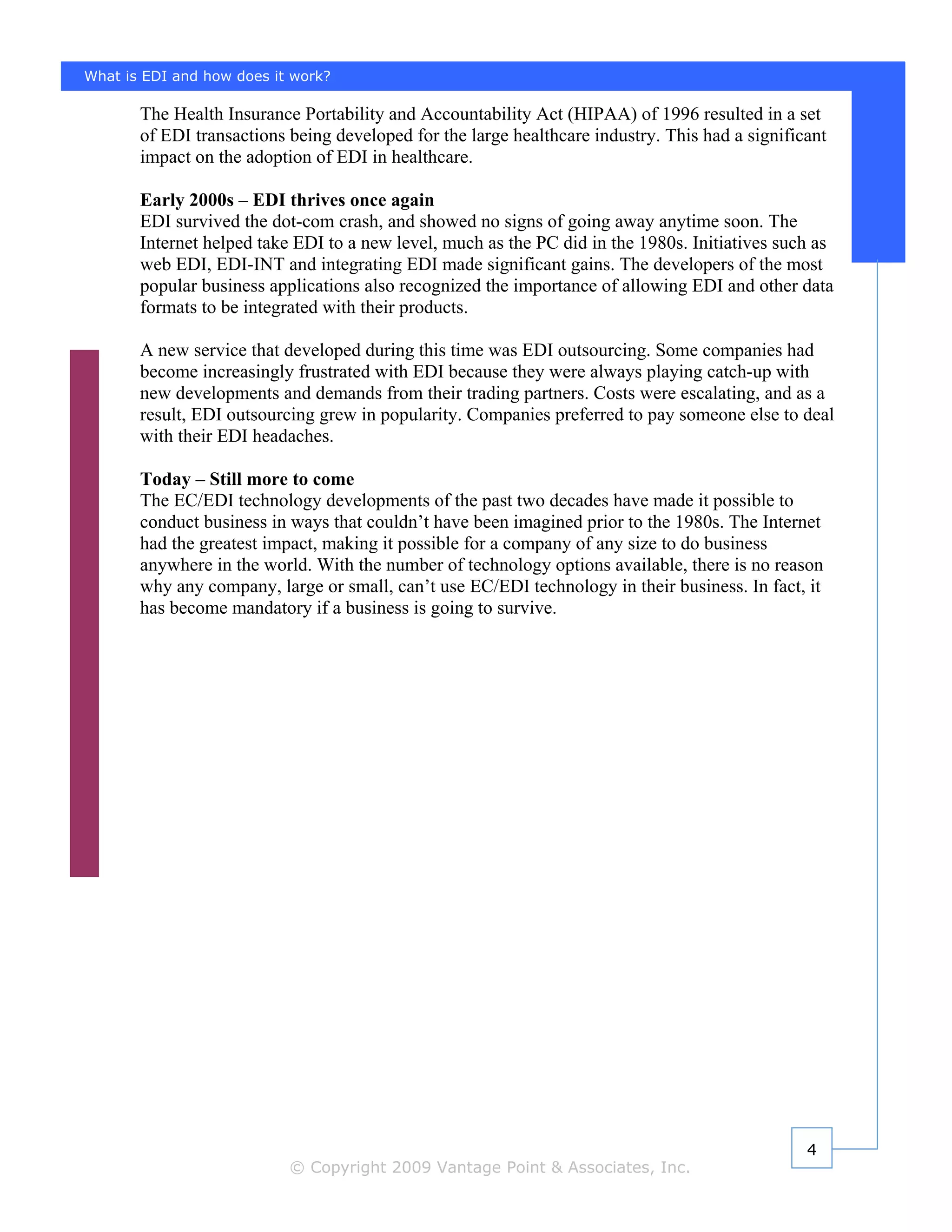 What is EDI and how does it work?

       The Health Insurance Portability and Accountability Act (HIPAA) of 1996 resulted in a set
       of EDI transactions being developed for the large healthcare industry. This had a significant
       impact on the adoption of EDI in healthcare.

       Early 2000s – EDI thrives once again
       EDI survived the dot-com crash, and showed no signs of going away anytime soon. The
       Internet helped take EDI to a new level, much as the PC did in the 1980s. Initiatives such as
       web EDI, EDI-INT and integrating EDI made significant gains. The developers of the most
       popular business applications also recognized the importance of allowing EDI and other data
       formats to be integrated with their products.

       A new service that developed during this time was EDI outsourcing. Some companies had
       become increasingly frustrated with EDI because they were always playing catch-up with
       new developments and demands from their trading partners. Costs were escalating, and as a
       result, EDI outsourcing grew in popularity. Companies preferred to pay someone else to deal
       with their EDI headaches.

       Today – Still more to come
       The EC/EDI technology developments of the past two decades have made it possible to
       conduct business in ways that couldn’t have been imagined prior to the 1980s. The Internet
       had the greatest impact, making it possible for a company of any size to do business
       anywhere in the world. With the number of technology options available, there is no reason
       why any company, large or small, can’t use EC/EDI technology in their business. In fact, it
       has become mandatory if a business is going to survive.




                                                                                                 4
                           © Copyright 2009 Vantage Point & Associates, Inc.
 