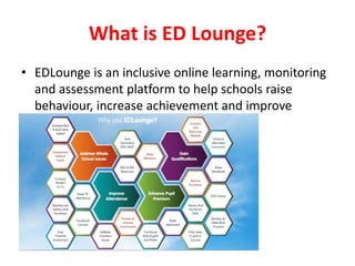 What is ED Lounge? 
•EDLounge is an inclusive online learning, monitoring and assessment platform to help schools raise behaviour, increase achievement and improve attendance. 
•  