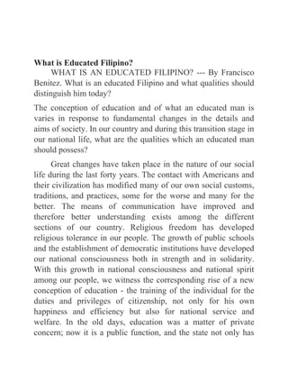 What is Educated Filipino?
WHAT IS AN EDUCATED FILIPINO? --- By Francisco
Benitez. What is an educated Filipino and what qualities should
distinguish him today?
The conception of education and of what an educated man is
varies in response to fundamental changes in the details and
aims of society. In our country and during this transition stage in
our national life, what are the qualities which an educated man
should possess?
Great changes have taken place in the nature of our social
life during the last forty years. The contact with Americans and
their civilization has modified many of our own social customs,
traditions, and practices, some for the worse and many for the
better. The means of communication have improved and
therefore better understanding exists among the different
sections of our country. Religious freedom has developed
religious tolerance in our people. The growth of public schools
and the establishment of democratic institutions have developed
our national consciousness both in strength and in solidarity.
With this growth in national consciousness and national spirit
among our people, we witness the corresponding rise of a new
conception of education - the training of the individual for the
duties and privileges of citizenship, not only for his own
happiness and efficiency but also for national service and
welfare. In the old days, education was a matter of private
concern; now it is a public function, and the state not only has
 